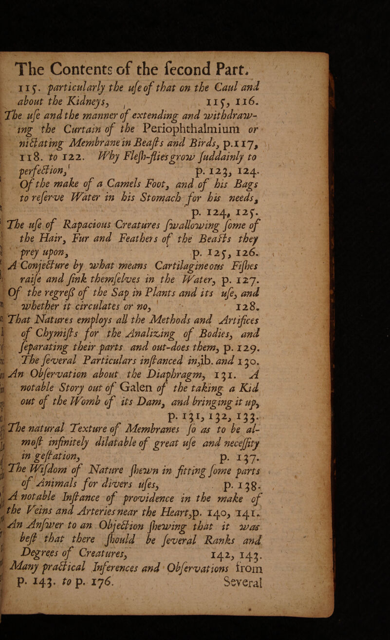 iij. particularly the ufeof that on the Caul ani about the Kidneysj Ilf, ii6. The ufe and the manner of extending and 'withdraw-' ing the Curtain of the Periophthalmium or nibdating Membranein Beafis and Birds^ p.iiy, \ Ii8. to IZ2.. Why Flejh-fiesgrow/uddainly to perfeblion^^ p, 123, 124. of the make of a Camels Footj and of his Bags . to refer-ve ■ Water in his Stom^ach for his needs^ ^ p. 124, I2f. The ufe of Rapacious Creatures fwallowing fome of the Hair, Fur and Feathets of the Beafis they ' frey upon, ' / ,'p, i2f, 126. A Conjeblure by what means Cartilagine osts Fifjes raife and finkthemfel^es in the Water, p. 127. Of the regref of the Shp in Flants and its ufe, and whether it circulates or'no, ' '• ’ 128. That Natures employs all the Methods and Artifices of Chymifis for the Analizdng of Bodies, and feparating their parts and'out-does them, ip. 12^. ' fithe feveral Particulars infianced in,Hh. and I'lo. V,. « I An Ob/ervation about, the Diaphragm, 131. A notable Story out of Galen of the taking a, Kid out of the Womb of its Dam, and bringing it up, p. 131,132, 133. The natural Texture of Membranes jo as to he al- moft infinitely dilatable of great ufe and necejfity I in gefiation, ' p. 137. jlf kFifdom 'of Nature jhewn in fitting fome parts of Animals for divers ufes, ^ . ,p. 139. || notable Infiance of providence in the make of the Veins and Arteries near the Heart,p. 140, 141* An Anjwer to an Objeblion Jhewing that it was [ befi that there Jljould be jeverdl Ranks and I Degre.es of Creatures, 142, 143. ^ Many prablical .Inferences and Obfervations iroin '' P- fo p. 176. _ , Several t c •. ■ ^ ' \ » -. /