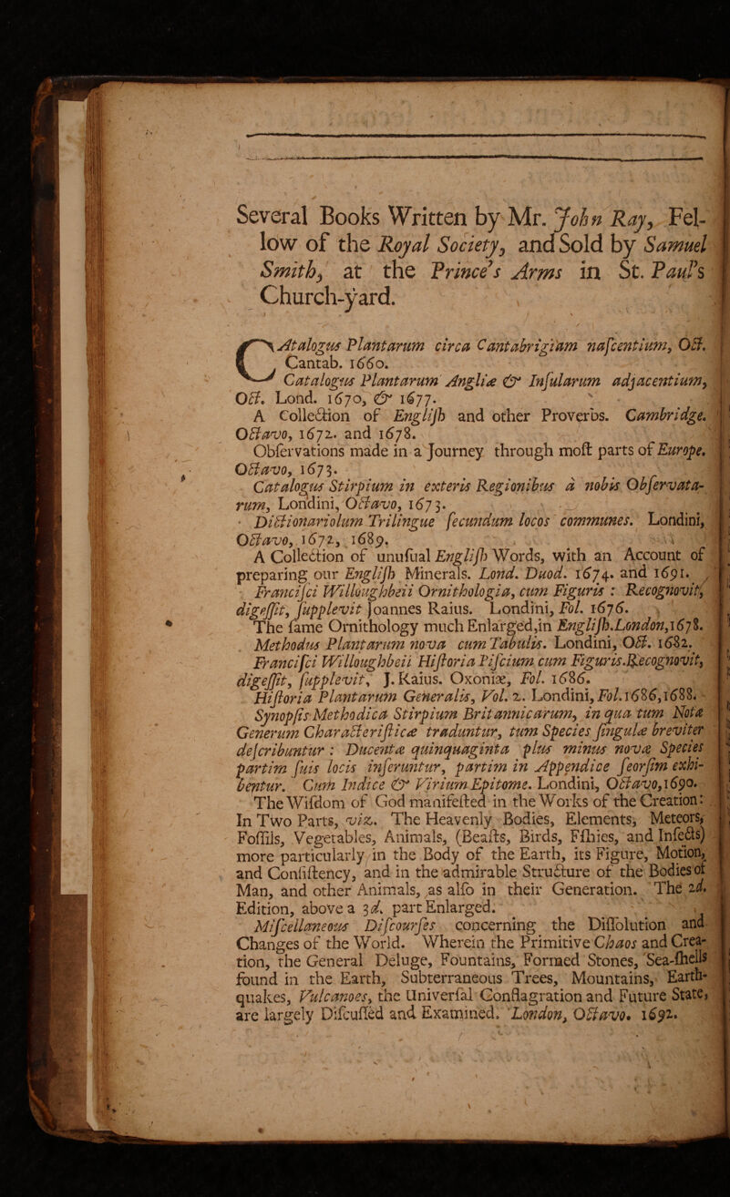 Several Books Written by Mr. John Ray, Fel¬ low of the Royal Society, and Sold by Samuel Smith, at the Prince’s Arms in St. Paujs Church-yard. CAtalogus Plantarum circ0 Canti;ibrigtam nafcentium^ OB. ■ Cantab. 1660. Catalogm Plantarum'Angline & Infularum adjacentium^ OB. Lond. i6jOy & 1677. . A Colleftion of Englijh and other Proverbs. Cambridge* I I .i M ! I ? l I 1 I Is s J > I ^ I