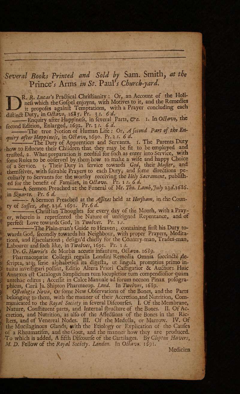 I a I 'Several Boohs Trinted and Sold hy S^m.. Smithy at the Prince’j Arms in St. PauFj Church-yard. Dll. R. Lucases Praftical Chriftianity : Or, an Account of the Holi- nefs which the Gofpel enjoyns, with Motives to it, and the Remedi^ it propofes againft Temptations, with a Prayer concluding each diftin611-^uty, in Pr. ^s.Cd. * —-Enquiry after Happinefs, in feveral Parts, i. In O5}avo, the fecond Edition, Enlarged, 1692. Pr. 3 r. 6 d.  r ? ' --The true Notion of Human Life : Or, ^ fee on d Part of'the En^ quiry after Happinefsy in OHavOy 1690. Pr. zs. 6 d. ---The Duty of Apprentices and Servants, i. The Parents Duty . how to Educate their Children that, they may be fit to be employed and trufted, 2. What preparation is needful for fuch as enter into Service, with fome Rules to be obferved by them how to make a wile and happy Choice of a Service. 3. Their Duty in fervice towards God, thdr Majier, znd themfelves, with fuitable Prayers to each Duty, and fome diredtions pe¬ culiarly to Servants for the worthy receiving the Hofy Sacrament, publifh- ed for the benefit of Families, in OBavo. Pr. 1 s. 6 d. -A Sermon Preached at the Funeral of Mr. Tho. Lamb, July zid.\6%6. in ^arto. Pv. 6 d. -A Sermon Preached at the j^Jpzes held at Horjham, in/the Coun¬ ty of Sujfex, Aug.z^d. 1691. Pr.6d. -Chriftian Thoughts for every day of the Month,/with a Pray¬ er, wherein is reprefented the Nature of* unfeigned , Repentance, and of perfedl Love towards God, in Twelves. Pr. i s. -—The Plain-man's Guide to Heaven 3 containing firft his Duty to- ; wards God, fecondly towards his Neighbour, with prope|r Prayers, Medita¬ tions, and Ejaculations 3 defign’d chiefly for the CCuntry-man, Trades-man, Labourer and fuch like, in Twelves, 1691. Pr. i s. Dr. G. Harris's de Morbis accutis infantum, OBavo. 16^9. Pharmacopariae Collegii regalis Londini Rernedia Omnia fuccindfe jjde- feripta, 'atq3 ferie alphabetica ita digefta, ut fihgula promptiiis prime in¬ tuitu inveftigari poffint, Editio Altera Priori Caftigatior & Auditor: Hiiic Annexus eft Catalogu's Simpliciiim tumlocnpletior turn compendiofior quam anrehac editus 3 Acceffit in Cake Manuale ad forum necnon Pinax pofogra- phicLis, Cura Ja. Shipton Pharmacop. Lend. In Twelves, 1^89. Ofieologia Nova, Or fome New pbfervarions of the Bones, and the Parrs belonging ^o them, with the manner of their Accretion,and Nutrition, Com- ^ mqnicated to the Royal Society in feveral Difeourfes. I. Of the Membrane, Nature, Conftituent parts, and Internal ftrudture of the Bones. IL Of Ac¬ cretion, and Nutrition, as alfo of the Affedtions of the Bones in the Ric¬ kets, and of Venereal Nodes. III. Of the^ Medulla, or Marrow, IV. Of the Mucilaginous Glands, iivith the Etiology or Explication of the Caiifes of a Rheumatifm, and the Gout, and the manner how they are produced. •To which is added, A fifth Difeourfe of the Cartilages. By Clop ton Havers, M. D. Fellow of the Royal Society. London. In OBavo. KjpC / Medicina ,/