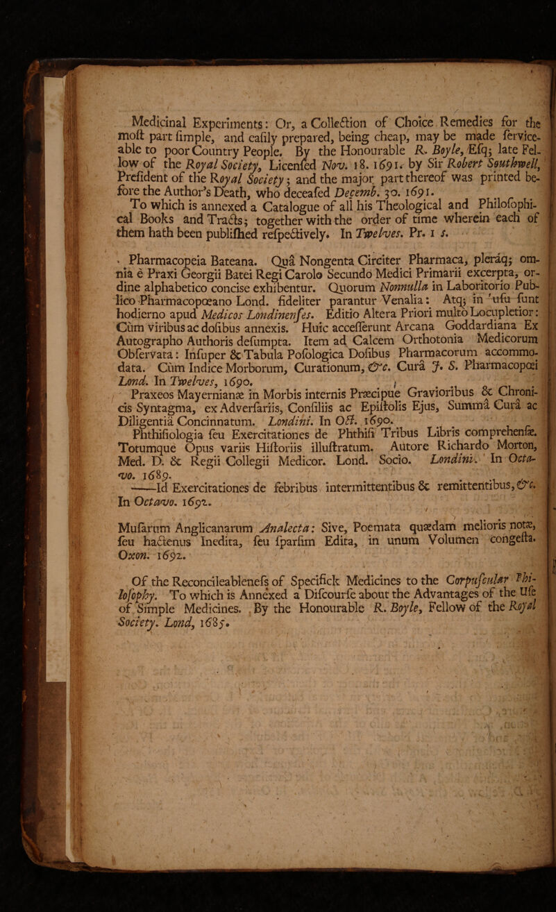 Medicinal Experlinents: Or, aColkftlon of Choice,Remedies for the moft part fimple, and eafily prepared, being cheap^ may be m^de fervice- able to poor Country People. By the Honourable R- Boyle^ late FeL low of the Royal Society, Licenfed Nw. i8. by Robert Southwell^ Prcfident of the Royal Society; and the major part thereof was printed be¬ fore the Author^s Death, who deceafed Decemb. 30. i^pi. To which is annexed k Catalogue of all his Theological and Philofophi- cal Books andTrads^ together with the order of time wherein each of them hath been publiftied relpeitively* In Twelves. Pr. i s. »^ Pharmacopeia Bateana. Qua Nongenta Circiter Pharmaca, pleraq^ om¬ nia e Praxi Georgii Batei Regi Carol© Secundo Medici Primarii excerpta, or- dine alphabetico concise exhibentur. Quorum Nonnulla in Labqritorio Pub¬ lico Tharmacopoeano Load. fideliter parantur'^Venalia:^ Atq; in'ufa font hodierno apud Medicos Londinenfes. Editio Altera Priori multo Locuplctior: Cum viribus ac dofibus annexis. Huic accefierunt Arcane Goddardiana Ex Autographo Authoris defompta. Item ad Calcem Orthotonia Medicorum Obfervata: Infuper ScTabula Pofologica Dofibus Pharmacorum accommo- data. Cum Indice Morborum, Curationum, Cura 5. Pharmacopoei Lond. In Twelves, 1690. ^ ^ o r^u • I Praxeos Mayernianae in Morbis internis Pi*9ecipue Gravioribus & Chroni- cis Syntagma, ex Adverlariis, Confiliis ac Epillolis Ejus, SumraaCura ac Diligentia Concinnatum. Londini. In Oft. 1690^ Phthifiologia feu Exercitationes de Phthifi TrIbus Libris comprehenfe. Totumque Opus variis Hiftoriis illuftratum. Autore Richardo Morton, Med. D. & Regii Collegii Medicor. Lond. Socio. LondinL * In Octa^ VO. 16^9- . . . V -——Id Exercitationes de febribus intermittentibus & remittentibus,©^^. In Octavo. i6^z. Mularum Angllcanarum Analecta : Sive, Poemata quaedam melioris notje, feu hadenus Inedita, feu fparfim Edita, in unum Volumen congeita. Oxon. 1692. I ' Of the Recondleablenefs of Specifick Medicines to the Corpufcular ^hi- lofophy. To which is Annexed a Difcourfe about the Advantages of the life or Simple Medicines. . By the Honourable R. Boyle, Fellow of the Rojd Society. Lon(^, 168/.