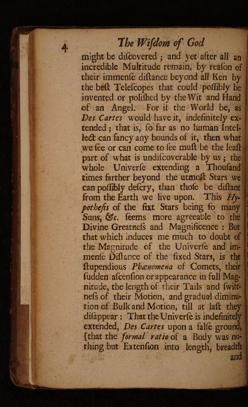 might be difcovered ,• and yet after all an incredible Multitude remain, by realbn of their immenfe diftance beyond all Ken by the beft Telelcopes that could polTibly be invented or polilhed by the VVit and Hand of an Angel; For it the World be, as Des Cartes would have it, indefinite^ ex¬ tended ; that is, fo far as no human Intel- led: can fancy any bounds of it, then what w^e tee or can come to fee muft be the leaft part of w^hat is undifcoverable by us; the whole Univerfe extending a Thoufand times farther beyond the utaicil Stars we can pofiibly detcry, than thofe be diftant from the Earth we live upon., This Hy- | pothefis of the fixt Stars being fo many Suns, (eems more agreeable to the Divine Greatnels and Magnificence : But that which induces me much to. doubt of the Magnitude of the Univerfe and' im¬ menfe Diflaoce of the fixed Stars, is th? Hupendious Vhremmena of Comets, their flidden afcenfion or appearance in full Mag¬ nitude, the length of their Tails and fwilt- nefs of their Motion,' and gradual diminu¬ tion of. Bulk andMotion, till at laft they difappear: That the Univerfe is indefinitely extended, Des Cartes upon a falfe ground, [that the formal ratio di a Body W'as no¬ thing but Extenfion into length, breadth and \