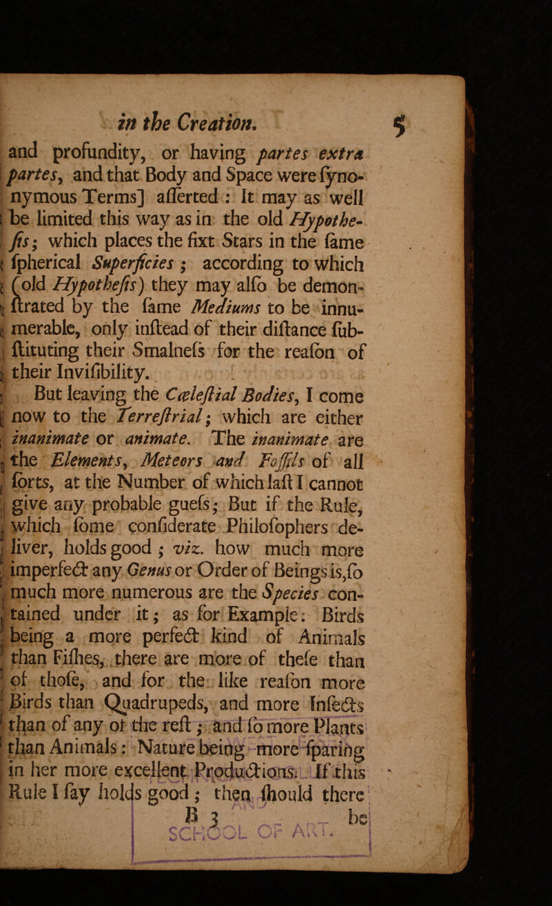 and profundity, or having partes extra \partesy and that Body and Space were fyno- i nymous Terms] aflerted : It may as well I be limited this way as in the old Hypothe- Jis; which places the fixt Stars in the lame t fpherical Superficies ; according to Which '( (old Hypothefis) they may alfb be demon- t| ftrated by the lame Mediums to be innu- 15 merable, only inftead of their diftance liib- t ftituting their Sfnalnels for the realbn of i their Invifibility. v j But leaving the Cceleflial Bodiesy I come I now to the Terrejirial; which are either ; inanimate or animate. The inanimate are the ElementSy Meteors and Eofills of all forts, at the Number of which laft I cannot give aoy probable guefs ,* But if the Rule, which fome confiderate Philofophers de¬ liver, holds good j 'viz. how much more imperfed: any Genus ot Order of Beings is,fo much more numerous are the Species con¬ tained under it; as for Example: Birds being a more perfed kind of Animals than Filhes, . there are more of thele than of thole, and for the like reafon more jSirds than Quadrupeds, and more Infeds tl^an of any ot the reft | and lb rriore Plants' than Aniinals; Nature being moreTpaHhg in her more excellent Pr^odudions_ If xhis Rule I fay holds good; then fhould there; - 3 r- bCj