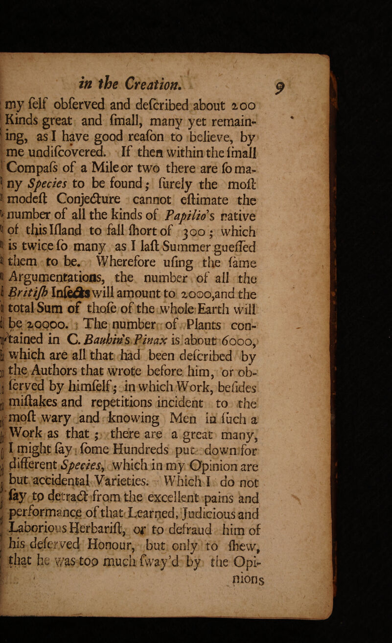 / in the Creation. ! my {elf oblerved and defcribed about 200 ' Kinds great and fmall, many yet remain- 'ing, as I have good realbn to believe, by me undifcovered. If then within the (mall ' Compals of a Mile or two there are foma- \ ny Species to be found; (urely the moK ^modcfl: Conjedure cannot eftimate the V number of all the kinds of Taptlios native ^ of thisifland to fall fhort of 300 ; which It is twice lb many as I lafl Summer guefled It them to be. Wherefore ufing the fame i i^rgumentatioos, the number of all the i Britijh Infediwill amount to 2000,and the 9 total Sum of thofe of the whole Earth will ii be ?<obpo. ? The number of.. Plants con- „ if^tained in Q>. Baithms Pinax 6000^ I which are all that had been defcribed by B the Authors that wrote before him, or ob- I ferved by himlelf; in which Work, befides i miftakes and repetitions incident to the moft wary .and knowing Men in fiich a I Work as that; there are a great many, II might fay i fbme Hundreds put down for different Species, which in my Opinion are . but accidental Varieties. ~ Which 1 do not > /‘(ay tp detrad'jfrom the excellent pains and ‘ performance of that Learned, Judicious and ' Laborious Herbarift, or to defraud him of ^ his deferved Honour, but only to fliew, I that he ?/as top mucii fway’d by the Opi- /