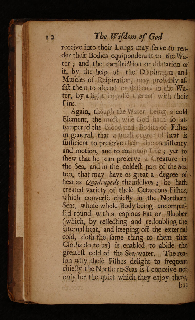 receive into their Luogs may ferve to ren- (^der their Bodies equiponderant to the Wa- ^ ter,- and the condridion or dilatation of it, by the help of the Diaphragm and: Mufcles of Refpiration, may probably aG ; lift them to afcend or delcend io the Wa-(V ter, by a light, impulie-thereof with fheirl ' Fins. Again, though the Water being a coldi Element, the moft wife God haul fo at¬ tempered the Blood and Bodies of Filhesi I in general, that a finall degree of heat is fiifficient to prelerve their due confiftency and motion, and to maintaio Lite ,* yet to lliew that he can preferve a Creature in; the Sea, and in the coldeft part of the Sea; too, that may have as great a degree of heat as Quadrupeds themfelves ; he hath created variety of thefe Cetaceous Filhes, which converfe chiefly in the Northern Seas, whole whole Body being encompaf-. fed round with a copious Fat or Blubber (which, by refledfing and redoubling the internal heat, and keeping off the external cold, doth the farne thing to them that Cloths do to us) is enabled to abide the greateft cold of the Sea-water. The rea- lon why thefe Fifties delight to frequent chieBy the Northern-Seas is I conceive not only for the quiet which they enjoy there, but