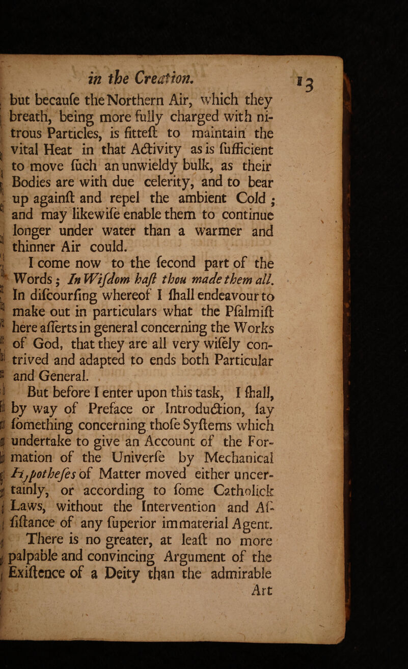 , but becaufe the Northern Air, which they I breath, being more fully charged with ni¬ trous Particles, is fitted to maintain the I vital Heat in that Adivity as is fufficient . to move luch an unwieldy bulk, as their I Bodies are with due celerity, and to bear 1 up againft .and repel the ambient Cold ; ^ and niay like wile enable them to continue ,, longer under water than a warmer and ^ thinner Air could. !! I come now to the fecond part of the ^ Words; InWifdom haft thou made them all. • f In dilcourfing whereof I lhall endeavour to ® make out in particulars what the Plalmifl jpt ^ A- • here afierts in general concerning the Works J of God, that they are ail very wifely con- W trived and adapted to ends both Particular and General. ^ But before I enter upon this task, I fliall, i by way of Preface or Introdudion, lay [I fbmething concerning.thofe Syllems which If undertake to give an Account of the For- i mation of the Univerfe by Mechanical ' i Hjjiothefes oi Matter moved either uncer- f tainly, or according to fome Catholick I Laws, without the Intervention and Al- (lillance of any fuperior immaterial Agent. I There is no greater, at lead no more' ,j palpable and convincing Argument of the ( Exidcnce of a Deity than the admirable f Art 1