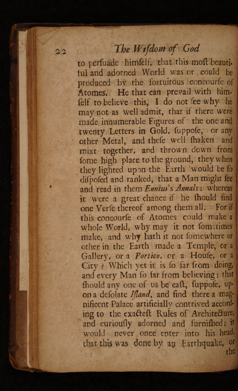 to perfuade hlmfelf, that this moft beauti- lui and .adorned World was or ^ could be produced bv the fortuitous concourfe of Atomes. He that can pre^/ail with him- lelf to believe this, I do not fee why- he may not as well admit, that if there were made innumerable Figures of the one and twenty Letters in Gold, fuppofe, or any other Metal, and thefe mixt together, and thrown, dowm from fome high place to the ground, they when they lighted upon the Earth ^w'ould be fo difpofed and ranked, that a Man might fee and read in them 'Ennius % Annals; whereas it / Were a great chance ii he Ihould find ,one Verfe thereof among them ail. . For if this concourfe of Atomes could make a whole World, why may it not fometimes make, and why hath it not foniewhere or other in the Earth made a Temple,'or a Gallery, or a Portico, or: a Houfe, or a City > Which yet it is fo far from doing, and every Man fo far from believing; that fliould any one of us be cafl,' fuppofe, up¬ on a defolate IJland and find there a mag¬ nificent Palace artificially contrived accord¬ ing to the exa^feft Rules of Architedure, and curiduOy adorned and furniflied; k ' ^ would never once enter into his head,; that this W'as done by ap f^arthquake, orl thej