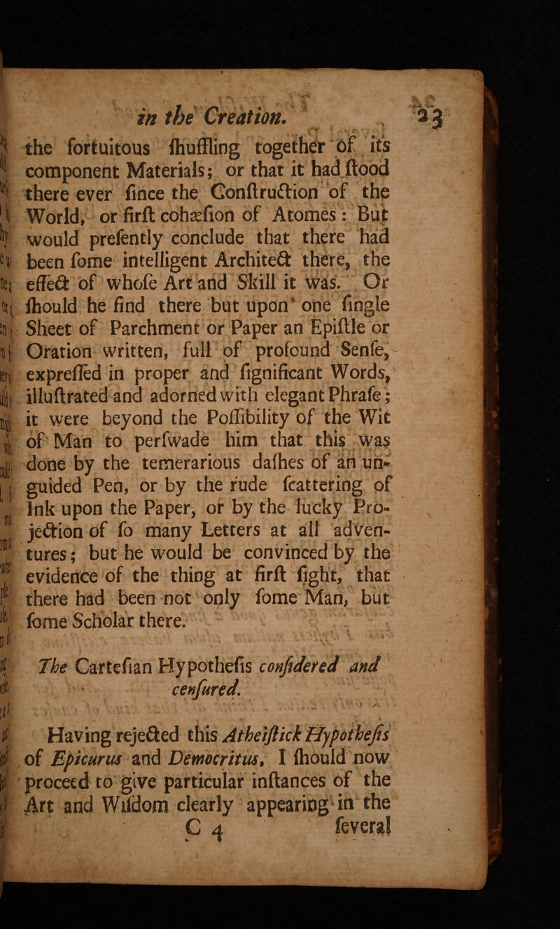 i'i’ the fortuitous fhuifling together cf its component Materials; or that it had flood there ever fince the Gonflruftion of the World, or firfl cohsefion of Atomes : But would prefently conclude that there had been fome intelligent Archited there, the effedi: of whole Art and Skill it was. Or Ihould, he find there but upon* one Tingle Sheet of Parchment or Paper an Epiftle or Oration written, full of profound Senfe^ exprelled in proper and fignificant Words, illuftrated and adorned with elegant Phrafe; it were beyond the Pofiibility of the Wit of 'Man to , perfwade him that this Was done by the temerarious dalhes of ah un- guided Pen, or by the rude flattering of Ink upon the Paper, or by the lucky Pro¬ jection of fo many Letters at all adven¬ tures ; but he would be convinced by the evidence of the thing at firft fight, that there had been not only fome Mari, but fome Scholar there. : , ^ ' ■ V Cartefian Hypothefis confideted and K - V. ■* - ' • *’ , Having rejefted this Athetflkk Hypothefis of Epicurus and Democritus» I Ihould now ' proceed to give particular inflances of the Art and Wildom clearly appearing'in the C4 fevera!