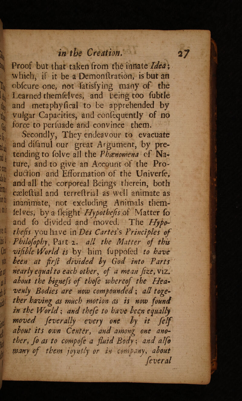 / , in the Creation, Proof but that taken from the innate Ided % which, if it be a Demonftration, is but an obfcure one, not fatisfying many of the Learned themfelves, and being too fubtle and metaphyfical to be apprehended by vulgar Capacities, and confequently of no force to perfuade and convince them. Secondly, They endeavour to evacuate and difanul our great Argument, by pre¬ tending to folve all the Fhammena of Na^ ture, and to give an Account of the Pro¬ duction and Efformation of the Univerfe, and all the corporeal Beings therein, both cieleftial and terrellrial as well animate as inanimate, not excluding Animals them- lelves, by a Height Hypothejis qF Matter fo and fo divided and movkl. The Hypo- thefis you have in Des Cartes s Principles of Pbilofophy^ Vi^t i. all the Matter of this vifihle World is by him fuppofed to have been' at frjl divided hy God into Parts' nearly equal to each other^ of a mean fize^ViZ. about the hignefs of thofe whereof the Hea¬ venly Bodies are now compounded; all toge¬ ther having as much motion as is now found in the World; and thefe to have leeyi equally moved fever ally every one, hy it felf about its own Center, and among one ano¬ ther, fo as to compofe a fluid Body; and, alfo many of them joyntly or in company, about fever al