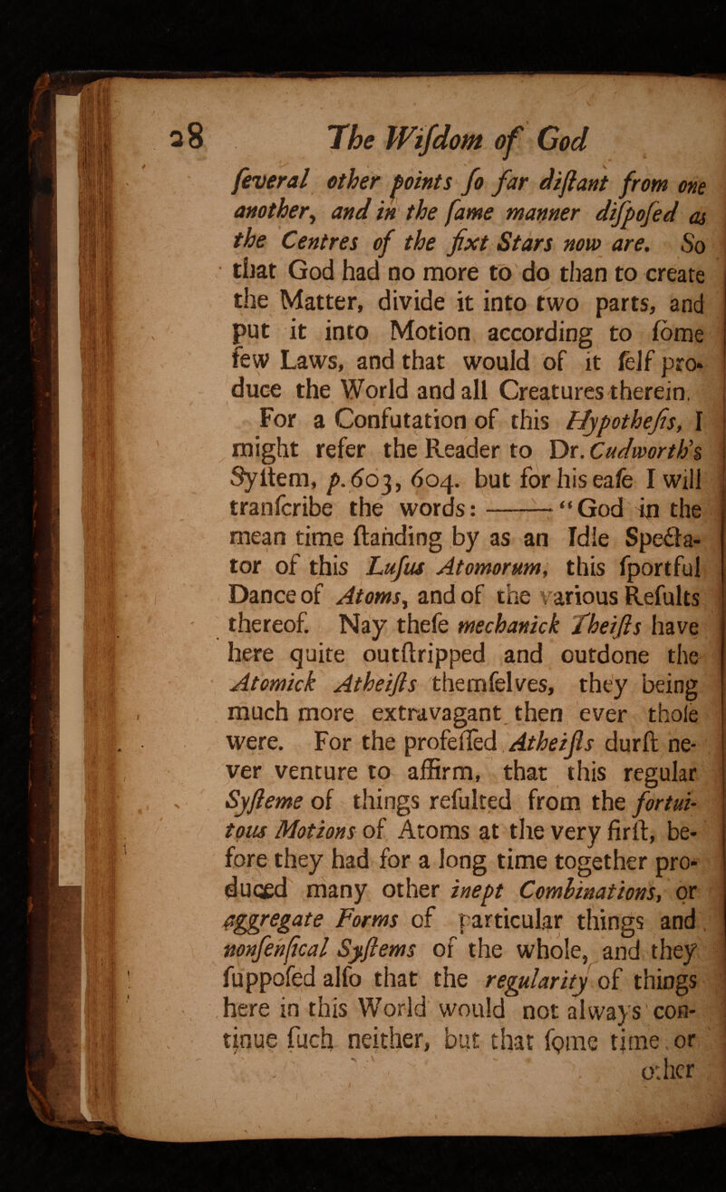 feveral other points fo far dif ant from one another^ and in the fame manner difpofed as the Centres of the fxt Stars now are. So it I tiiat God had no more to do than to create the Matter, divide it into two parts, and put it into Motion according to fome few Laws, and that would of it feJf pro* duce the World and all Creatures therein. For a Confutation of this Hypothefis, I ^ might refer the Reader to Dr. Cudworthh Syltem, 604. but forhiseafe I will tranfcribe the words:-^ “ God in the mean time (landing by as an Idle Spe£la- tor of this hufus Atomorum; this fportful Dance of Aiomsy and of the various Refults thereof. Nay thefe mechankk theijis have he^ quite outftripped and outdone the Atomick Atheifis themfelves, they being much more extravagant, then ever thole were. For the profe(Ied ,/4r/?^i/?j durft ne- ver venture to affirm, that this regular Syfteme of things refulted from the fortui¬ tous Motions of Atoms at the very firft, be¬ fore they had for a long time together pro¬ duced many other inept Comlinations, or aggregate Forms particular things and \ nonfehfical Syftems of the whole, and they fuppofed alfo that the regdarity of things here in this World would not always con¬ tinue fuch neither, but that fpmc time. or odicr