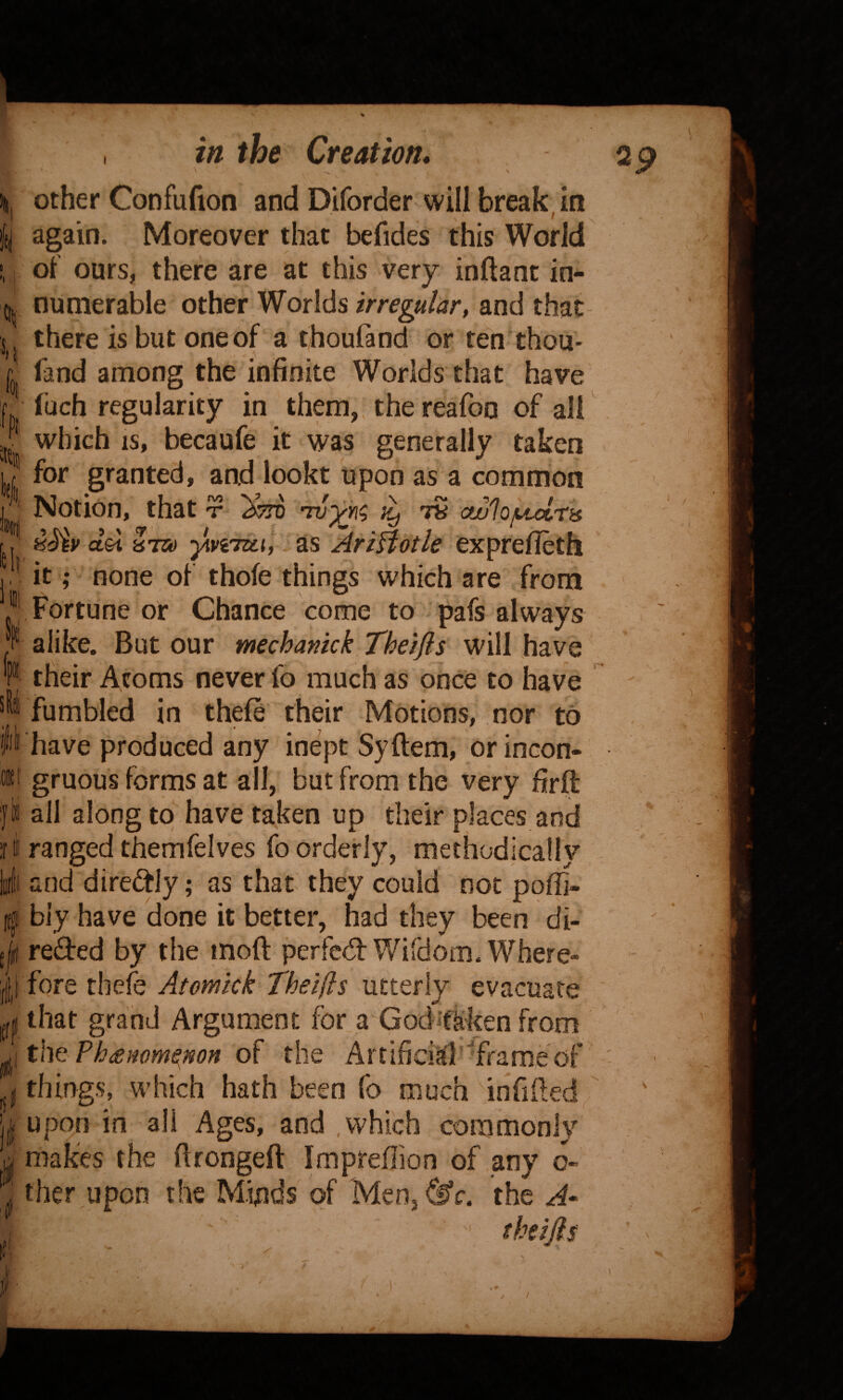 'll % III :eli 111 If e/h Iff 111 4 f I; r , in the Creation, \ other Confufion and Diforder will break in if again. Moreover that befides this World of' ours, there are at this very inftanc in¬ numerable other Worlds irregular, and that there is but one of a thoufand or ten thou- fand among the infinite Worlds that have fuch regularity in them,, the reafoo of all which IS, becaufe it was generally taken for granted, and lookt upon as a common Notion, that t ts ofjulojuct'tis del 8TO yiviTzth as AriBotle exprefieth it; none of thofe things which are from Fortune or Chance come to pafs always alike. But our mechanick Theifis will have their Atoms never fo much as once to have fumbled in thefe their Motions, nor to have produced any inept Syftem, or incon¬ gruous forms at all, but from the very firft all along to have taken up their places and ranged themfelves fo orderly, methodically and direftly; as that they could not poffi- biy have done it better, had they been di- reded by the moft perfcd: Wifdom. Where¬ fore tbefe Atomick Theljls utterly evacuate that grand Argument for a Godifliken from the Phtemme^non of the Artificial ^frame of things, which hath been fo much infifled upon in all Ages, and .which commonly makes the firongeft Impreilion of any o- ther upon the Minds of Menj^c. the thifts