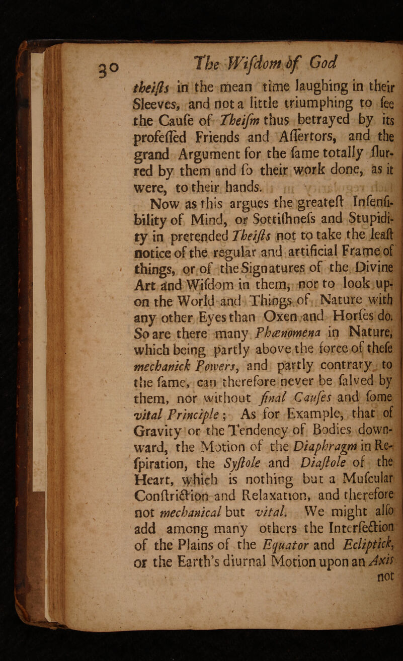 theifis in the mean time laughing in their Sleeves, and not a little triumphing to fee the Caufe of Theifm thus betrayed by its profe(Ied Friends and Aflertors, and the grand Argument for the fame totally flur- red by them arid fo their work done, as it were, to their hands. Now as this argues the greateft Infenfi- bility of Mind, or Spttifhnefs and Stupidi* ty in prcjtended Theijis not to take the lead notice of the regular and artificial Frame of things, prof the Signatures of the Divine Art and Wifdom in them, nor to look up^ on the World and Things, of Nature with any other Eyes than Oxen and Horfes do. Scare there many Thiemmena in Nature, . which being partly above the force of thefe mechanick Powers, and partly contrary to file fame, can therefore never be falved by them, nor without final Caufes and fome vital Principle; As for Example, that of Gravity or the Tendency of Bodies down¬ ward, the Motion of the Diaphragm in Re-, fpiration, the Syflols and Diaftole of the Heart, which is nothing bur a Mufcular Conflridion and Relaxation, and therefore not mechanical but vital. We might alfo j add among many others the Interledion of the Plains of the and Ecliptick, \ or the Earth’s diurnal Motion upon an ; not