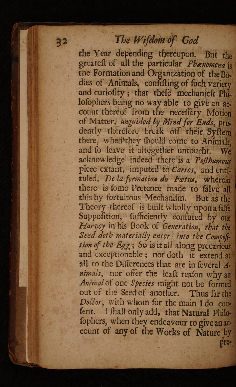 the Year depending thereupon. But the greateftof all the particular ?henomena\%^ tne Formation and Organization of the Bo¬ dies of Animals, confiding of fuch variety and curiofity; that thefe mechaniek Phi- lofophers being no way able to give an ac¬ count thereof from the neceilary Motion of Matter, uHguided by Mind for Endsy pru¬ dently therelore break dff their Sydem i there, wheriHhey liiould come to Animals, and lb leave it altogether untoucht. We J acknowledge indeed there is a Tofihumoufl piece ex:tanr, imputed'to Cartesy andenti^^ tuled, Dc la formation du Foetus, wherein there is fome Pretence made to falve all this by fortuitous Mechanifm. But as the Theory thereof is built wholly upon a falfe Suppofition, fnfSciently confuted by our Harvey in his Book of Generationy that the Seed doth''materially enter f into the Compofi- tion of the Egg; So is it all along precarious and exceptionable; nor doth' it extend at ‘ all to the Differences that are in feveral A- nimaUy nor offer the lead reafon why an Animal of one Species might not be formed ' out of the Seed of another. Thus far the | Doclofy with whom for the main I do con- I fent. I iliail only add, that Natural Philo- i fophers, when they endeavour to give an ac- i count of any of the Works of Nature by '