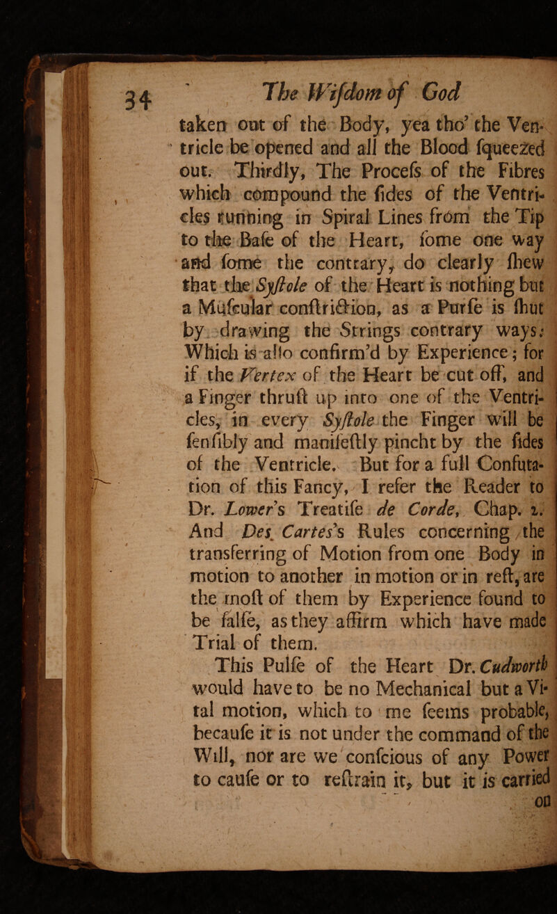 , \ , / , taken o»t ef the Body, yea tho’ the Ven¬ tricle be opened and all the Blood fqueefed out. Thirdly, The Procefs of the Fibres which compound the fides of the Ventri¬ cles i^untiijig in Spiral Lines from the Tip to die Bafc of the Heart, fome one ^^^ay and fome the contrary^ do clearly fliew that xk^,Sjflole of the Heart is nothing buE a Mufcular cGnftri0:ibn, as a Purfe is (hut by drawing the Strings contrary ways.* Which is alio confirm’d by Experience; for if the Vertex of the Heart be cut off, and a Finger thruft up into one of the Ventri¬ cles, in every Syjiole thQ Finger will be fen(iblyand manifeftly pincht by the fides of the Ventricle. But for a full Confuta¬ tion of this Fancy, I refer the Reader to Dr. Lowers Treatife de Corde, Chap. i. And Des^ Cartes^ Rules concerning the transferring of Motion from one Body in motion to another in motion or in reft, are the rnoft of them by Experience found to be falfe, as they affirm which have made Trial of them. .This Puife of the Heart Dr.Cudworth would have to be no Mechanical but a Vi* tal motion, which to me Teems probable, becaufe it is not under the command of the Will, nor are we confeious of any Power to caufe or to reftrain it, but it is carried