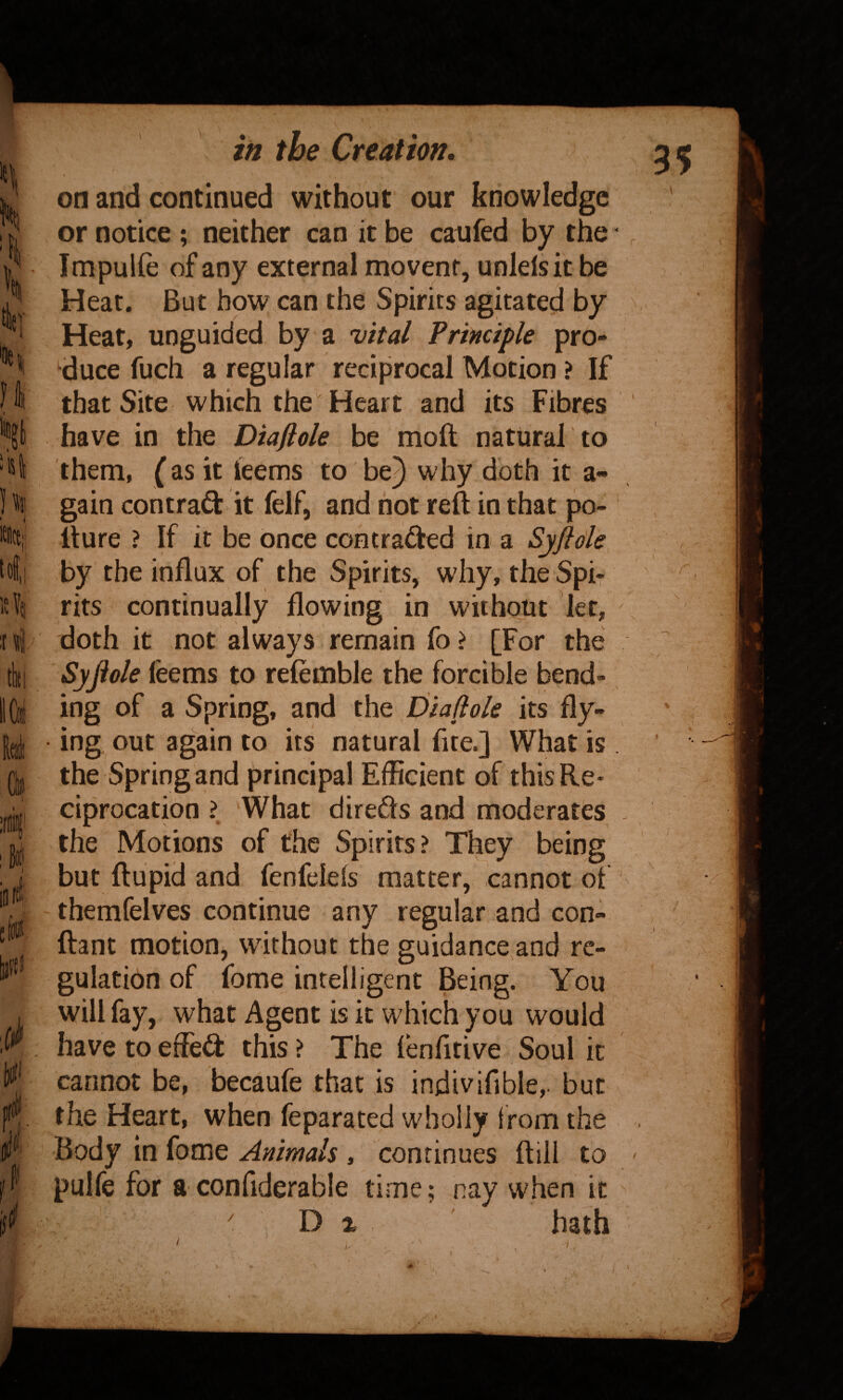 \ tit; »i • i t<! 1? \ ui tki fi IP 2 in the Creation, on and continued without our knowledge or notice ; neither can it be caufed by the Impulfe of any external movent, unlelsit be Heat. But how can the Spirits agkated by Heat, unguided by a vital Principle pr6- 'duce fuch a regular reciprocal Motion ? If that Site which the Heart and its Fibres have in the Diaflole be molt natural to them, {as it teems to bej why doth it a- gain contrail: it felF, and not reft in that po- fture ? If it be once contraded in a Syftde by the influx of the Spirits, why, the Spi¬ rits continually flowing in without let, doth it not always remain fo ? [For the Syjiole feems to relemble the forcible bend¬ ing of a Spring, and the Diaflole its fly¬ ing out again to its natural fite.] What is the Spring and principal Efficient of this Re¬ ciprocation ? ‘What direds and moderates the Motions of the Spirits? They being but ftupid and fenfelels matter, cannot of themfelves continue any regular and con- ftant motion, without the guidance and re¬ gulation of fome intelligent Being. You will fay, what Agent is it which you would have to efled: this ? The lenfltive Soul it cannot be, becaufe that is indivifible,. but the Heart, when feparated wholly Irom the Body in fome Animals , continues ftiil to pulfe for a confiderable time; nay when it ' D % hath . \