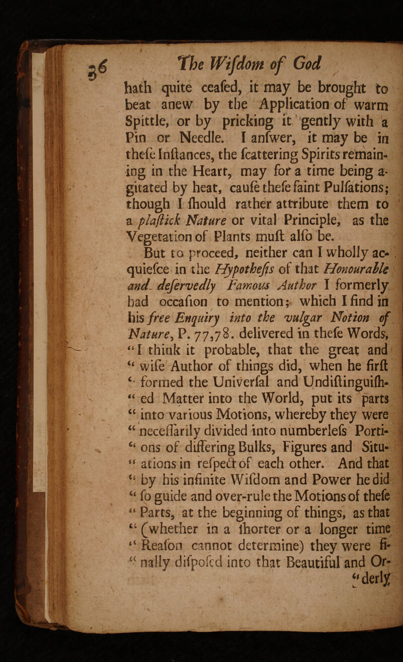 bath quite ceafed, Jt may be brought to beat anew by tbo Application of warm Spittle, or by pricking it * gently with a Pin or Needle. I anlwer, it may be in thefe Inftances, the fcattering Spirits remain¬ ing in the Heart, may for a time being a- gitated by heat, caufe thefe faint Pulfations; though I fliould rather attribute them to '< a plaftkk Nature or vital Principle, as the Vegetation of Plants muft aKb be. ; But to proceed, neither can I wholly ac-' quiefce in the Hypothejis of that Honourable and- defervedly Famous Author I formerly had occafion to mention; which I find in his free Enquiry into the vulgar Notion of Nature^ P. 77,78. delivered in thefe Words, “ I think it probable, that the great and < “ wife Author of things did, when he firft formed the Univerfal and Undiftinguilh- “ ed Matter into the World, put its parts “ into various Motions, whereby they were | “ necefiarily divided into niimberlefs Porti- I “ ons of differing Bulks, Figures and Situ- ' “ ationsin refpedof each other. And that ^ “ by his infinite Wifdom and Power he did “ fo guide and over-rule the Motions of thefe Parts, at the beginning of things, as that “ ^whether in a ihorter or a longer time 1 “ Reafoo cannot determine) they were fi- ■