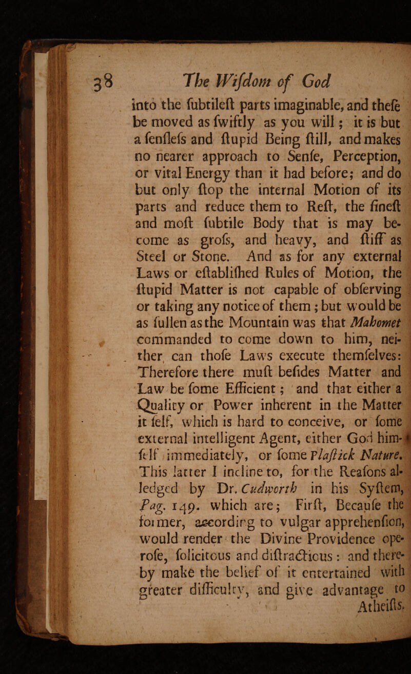 \ /• The Wifdom of God into the fubtileft parts imaginable, and thefe be moved as fwiftly as you will; it is but afcnflefsand ftupid Being ftill, and makes no nearer approach to Senfe, Perception, or vital Energy than it had before; and do but only flop the internal Motion of its parts and reduce them to Refl, the fineft and moft fubtile Body that is may be¬ come as grofs, and heavy, and ftifF as Steel or Stone. And as for anv external * Laws or eftabliflied Rules of Motion, the ftupid Matter is not capable of obferving or taking any notice of them; but would be as fullen as the Mountain was that Mahomet commanded to come down to him, nei¬ ther. can thofe Laws execute themfelves: Therefore there muft behdes Matter and ; Law be fome Efficient; and that either a -Quality or Power inherent in the Matter it lelf, which is hard to conceive, or fome external intelligent Agent, either Gpn him-| ft If immediately, or {omQPlaJikk Nature. ^ This latter I incline to, forithe Reafons al- lodged by Dr. Cudwcrih in his Syftem, ■ Pag. 149. which are; Firft, Becaufe the foimerj according to vulgar apprehenfion, would render-the Divine Providence ope- rofe, felicitous and diftrad:icus : and there¬ by make the belief of it entertained with greater difficuhv, and give advantage to ' ^ ^ ' Atheihs. )