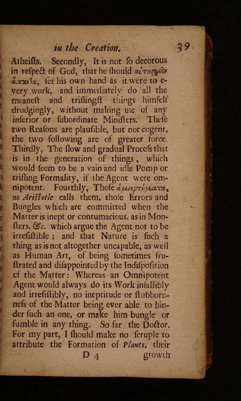 / Atheifts. Secondly, It is not fo decorous in refpeft of God, that he Ihould a,7i7iv1(Zy let his own hand as it were to e- very work, and immediately do all the meaneft and triflingft things himfelf ^ drudgingly, without making ule of any inferior or fubordinate Miniflers. Thefe two Reafons are plaufible, but not cogent, the two following are of greater force. Thirdly, The flow and gradual Procets that is in the generation of things, which would feem to be a vain and idle Pomp or^ trifling Formality, if the Agent w ere om¬ nipotent. Fourthly, Thole ajuutpThjuuvTdt^ as AriHoile calls them, thofe Errors and Bungles w^hich are committed when the Matter is ineptjor contumacious, as inMon- fters, which argue the Agent not to be irrefillible ; and that Nature is fuch a thing as is not altogether uncapable, as well as Human Art, of being fdmetimes fru- ftrated and difappointed by the Indifpofition cf the Matter: Whereas an Omnipotent Agent would always do its Work infallibly and irrefiftibly, no ineptitude or ftubborn- nefs of the Matter being ever able to hinr der fuch an one, or make him bungle or fumble in any thing. So far the Doftor. For my part, I fliould make no fcruple to attribute the Formation of Vlants, their