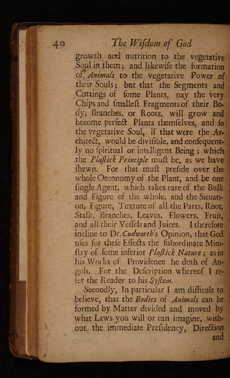 growth and nutrition to the vegetative Soul in them; and likewife the formation of. Animals to the vegetative Power of their Souls; but that the Segments and Cuttings of feme Plants, nay the very, Chips and fmalleft Fragments of their^ Bo¬ dy, Branches, or Roots, ^ will grow and become perfed Plants themlelves, and fo . the vegetative Soul, if that were the Ar¬ chitect, would be divifible, and confequent- iy no fpiritual or intelligent Being ; which the Flaflkk Principle mu ft be, as we have . ftiewn. For that muft prefide over the Udiole Oeconomy of ,the Plant, and be one fingle Agent, which takes care of the Bulk i and Figure of the whole, and the Situati- | on, Figure, Texture of all the Parts, Root, i Stalk, Branches, Leaves, Flowers, Fruit, and all their Veilels and Juices. I therefore incline to Y>r.Cudvoorth\ Opinion, that God ufes for tjiefe Effefts the fubordinate Mini- , ftry of feme inferior Plaflkk Nature; as in his Works of Providence he doth of An¬ gels. For the Deferiptien whereof I re- let the Reader to his Syflem. Secondly, In particular I am difficult to believe, that tht Bodies of Animals can be, formed by Matter divided and moved by what Laws you will or cart imagine, with- , out the immediate Prefidency, Diredion and ^