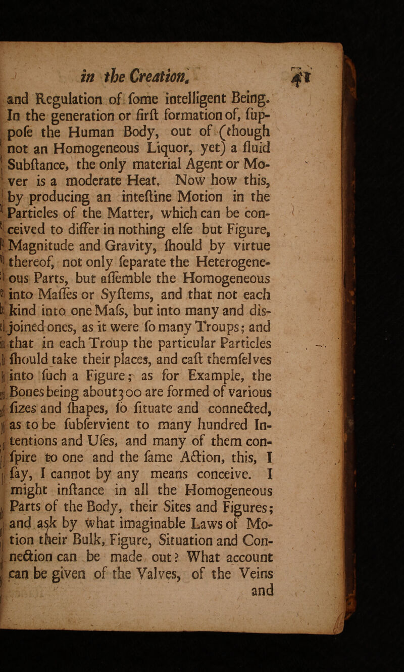 and Regulation of fome intelligent Being. In the generation or firft formation of, fiip- pofe the Human Body, out of (though not an Homogeneous Liquor, yet) a fluid Subftance, the only material Agent or Mo¬ ver is a moderate Heat. Now how this, by producing an iriteftine Motion in the Particles of the Matter, which can be con- * ceived to differ in nothing elfe but Figure, Magnitude and Gravity, fhould by virtue ^ thereof, not only feparate the Heterogene- ■k ous Parts, but aflemble the Homogeneous into Maffes or Syftems, and that, not each I* kind into one Mafs, but into many and dis- el joined ones, as it were fo many Troups; and it that in each Troup the particular Particles fhould take their places, and caft themfelves into fuch a Figure; as for Example, the g Bones being about3oo are formed of various fizes and lhapes, 16 fituate and connefted, as to be fubfervient to many hundred In¬ tentions and Ufes, and many of them con- fpire to one and the fame Adion, this, I fay, I cannot by any means conceive. I might inftance in all the Homogeneous Parts of the Body, their Sites and Figures; and ask by What imaginable Laws of Mo¬ tion tneir Bulk, Figure, Situation and Con¬ nexion can be made out ? What account can be given of the Valves, of the Veins ,  and