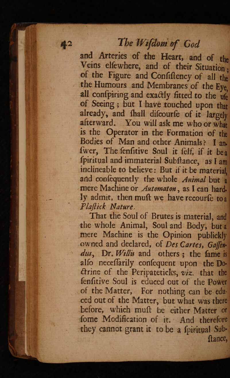 and Arteries of the Heart, and of the Veins elfewhere,' and of their Situation ; of the Figure and Confiftency of all the the Humours and Membranes of the Eye all confpiring and exadly fitted to the ufe of Seeing; but I have touched upon that already, and ihall difcourfe of it largely afterward. You will ask me who or what is the Operator in the Formation of the Bodies of Man and other Animals ? I an. fwer, Thefenfitive Soul it feJf, if it be a fpiritual and immaterial Subfiance, as I am inclineable to believe: But if it be material, and coofequently the whole Animal but a mere Machine or Automaton, as I can hard¬ ly admit, thenmuft we haverecourfe to a Plaftick Nature. That the Soul of Brutes is material, and the whole Animal, Soul and Body, but a mere Machine is the Opinion publickly owned, and declared, of Des Cartes, Gaffen- dusy T)r» Willis and others; the fame is alfo neceflarily confequent upon the Do- drine of the Peripateticks, viz. that the fenfitive Soul is educed out of the Power of the Matter, For nothing can be edu¬ ced out of the Matter, but what was there before> which muft be either Matter or, fome Modification of it. And therefore they cannot grant it to be a fpiritual Sub- fiance,