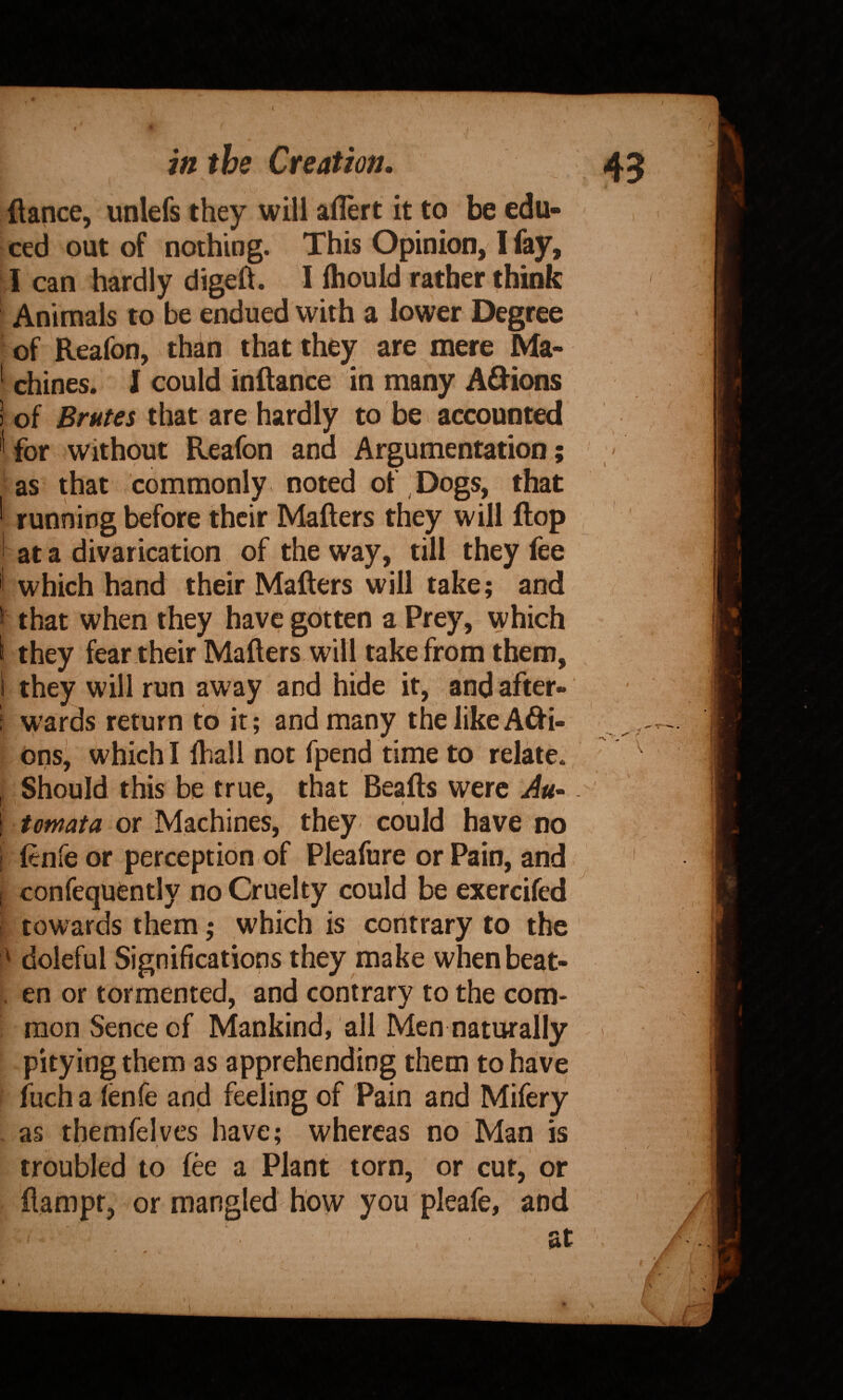 / in the Creation 43 fiance, unlefs they will aflert it to be edu¬ ced out of nothing. This Opinion, I fay, I can hardly digeft. I fhould rather think Animals to be endued with a lower Degree of Reafon, thdn that they are mere Ma- * chines. I could inftance in many Adions ) of Brutes that are hardly to bei accounted ' for without Reafon and Argumentation; as that commonly noted of Dogs, that ' running before their Matters they will flop , ' at a divarication of the way, till they fee 'i which hand their Matters will take; and > that when they have gotten a Prey, which k they fear their Matters will take from them, 1 they will run away and hide it, and after- f wards return to it; and many the like Ani¬ ons, which I lhall not fpend time to relate. , Should this be true, that Beafts were Au- ' I, * ' ' \ tomata or Machines, they could have no i fenfe or perception.of Pleafure or Pain, and I confequently no Cruelty could be exercifed i towards them; which is contrary to the ' doleful Significations they make whenbeat- . en or tormented, and contrary to the com¬ mon Sence of Mankind, all Men naturally ' pitying them as apprehending them to have fuch a lenfe and feeling of Pain and Mifery as themfelves have; whereas no Man is ' , troubled to fee a Plant torn, or cur, or flampr, or mangled how you pleafe, an ‘