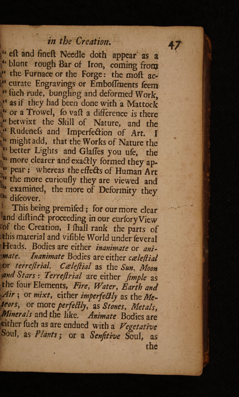 0 “ eft and fineft Needle doth appear' as a blunt rough Bar of Iron, coming from the Furnace or the Forge: the moft ac- f curate Engravings or EmbofTments feem “ filch rude, bungHng and deformed Work, ii,“ as if they had been done with a Mattock 1“ or a Trowel, fo vaft a difference is there f betwixt the Skill of Nature, and the f Rudenefs and Imperfection of Art. I ‘‘ might add, that the Works of Nature the better Lights and Glafles you ufe, the ‘‘ more clearer and exaCtly formed they ap- > pear; whereas theeffeds of Human Art ,7* the more curiouffy they are viewed and examined,' the more of Deformity they difeover. This being premifed; for our more dear and diftind proceeding in our curfory View iibf the Creation, Iftiallrank the parts of Jit his material and vifible World under feveral |,Heads., Bodies are either inanimate or ani^ 'mate. Inanimate Bodies are either ctelefiial m terrejirial. Calefiial as the Sun, Moon ^nd Stars: Terrejirial fmple as the four Elements, Fire, Water, Earth and Air \ or mixt, ekher imperfeUly as the Me¬ teors, or more perfellly, as Stones, Metals, Jtlinerals and the like. Animate Bodies are cither fuch as are endued with a Vegetative th^ 47