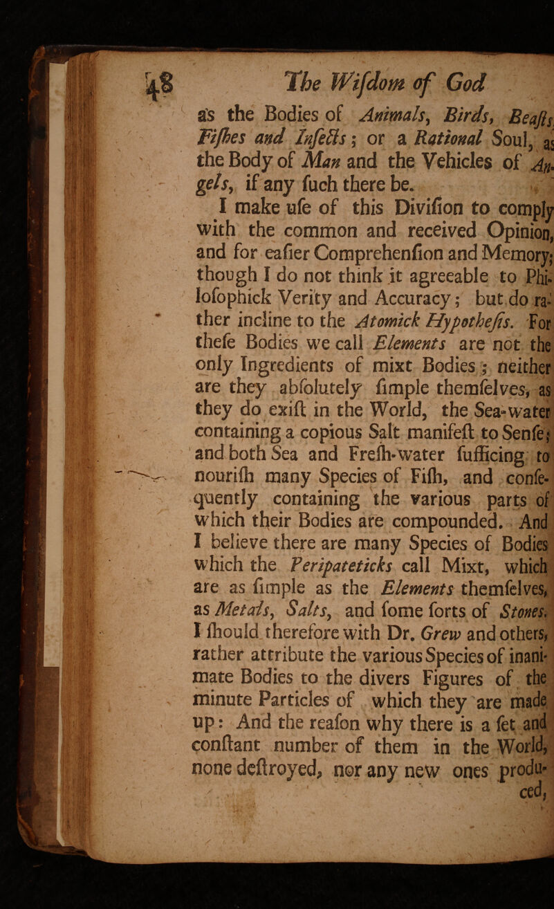 as the Bodies of Animals^ Birds, Beafis Bifbe5 and infers \ or 2l Rational , the Body of and the Vehicles of Aft. ge/j, if any fuch there be. I make ufe of this Divifion to comply with the common and received Opinion, and for eafier Comprehenfion and Memory,* though I do not think it agreeable to Phi- lofophick Verity and Accuracy; but do ra¬ ther incline to the Atomick Hypothejis. For thefe Bodies we call Elements are not the only Ingredients of mixt Bodies | neither are they abfoJutely fimple themfelves, as they do exift in the World, the Sea-water containing a copious Salt manifeft to Senfe; and both Sea and Frelh-water fufBcing to nourilh many Species of Filh, and confe- cpently containing the various parts of which their Bodies are compounded. And I believe there are many Species of Bodies' which the f eripatetkks call Mixt, which ; are as flmple as the Elements^ as Metcdsy Salts^ and fome forts of Stones, I fliouid.thereforewith Dr. Grew and others, i rather attribute the various Species of inani¬ mate Bodies to the divers Figures of the minute Particles of which they are made up: And the reafon why there is a fet and conftant number of them in the World, none deftroyed, nor any new ones produ- /