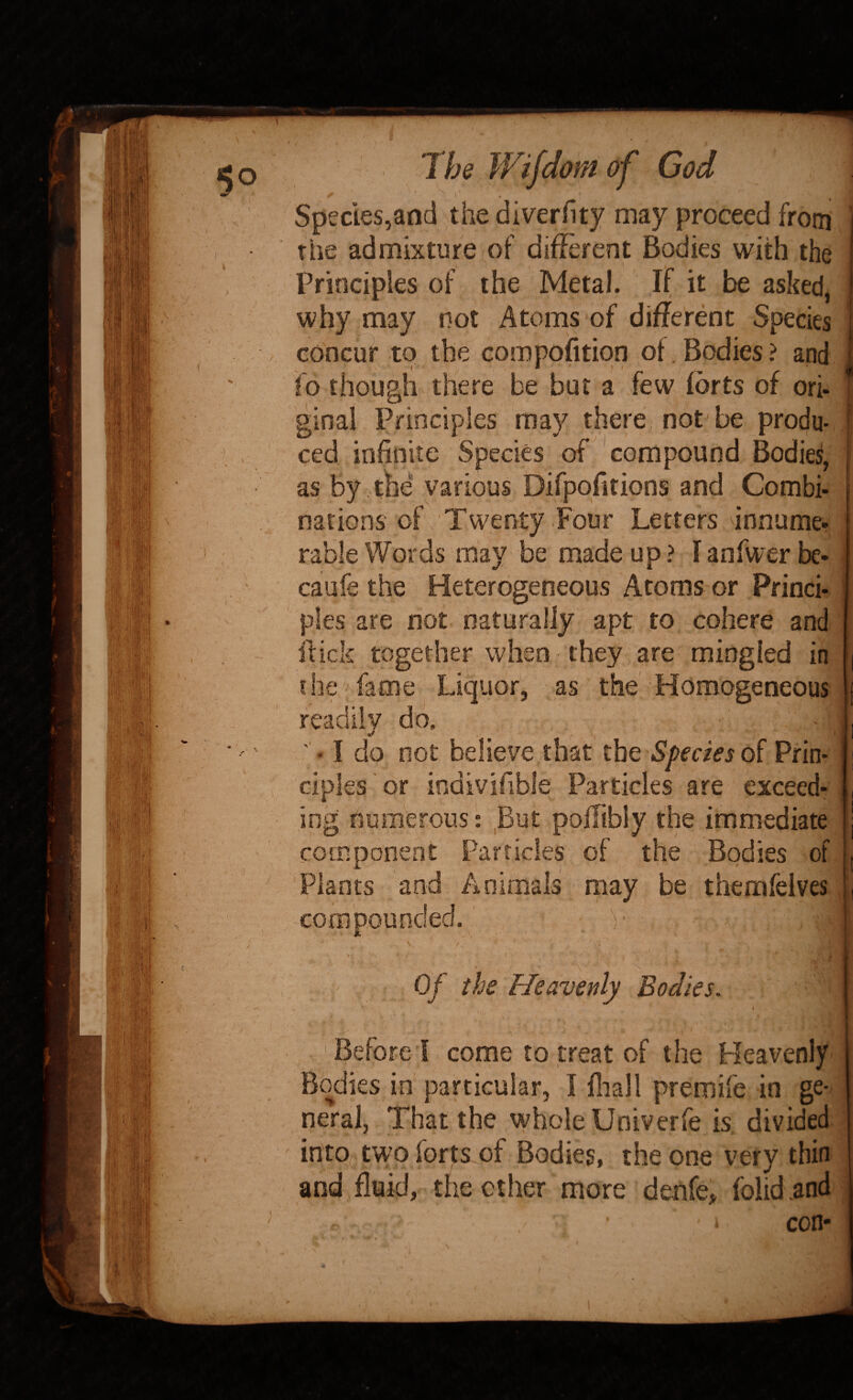 5° ) The Wifdom of God Species,and the diverfity may proceed from the admixture (Of difErent Bodies with the Principles of the Metal. If it be asked, why may not Atoms of different Species concur to the compofition of. Bodies ? and id though there be but a few forts of ori- ginal Principles may there not^ be produ. ced infinite Species of compound Bodies, as by the various Difpofitions and Combi¬ nations of Twenty Four Letters innume- rable Words may be made up ? I anfwer be- caufe the Heterogeneous Atoms or Princh pies are not naturally apt to cohere and ftick together when they are mingled in the fame Liquor, as the Homogeneous readily dd. ' • I do not believe that the Species of Prin¬ ciples or indivifible Particles are exceed¬ ing numerous: But poffibiy the immediate i| component Particles of the Bodies of Plants and Animals may be themfelves j compounded. v Of the Heavenly Bodies. Before I come to treat of the Heavenly Bodies in particular, I fliali premife in ge¬ neral, That the whole Univerfe is divided intO(; two forts of Bodies, the one very thin and fluid, the ether more denfe, folid.and ■i con-