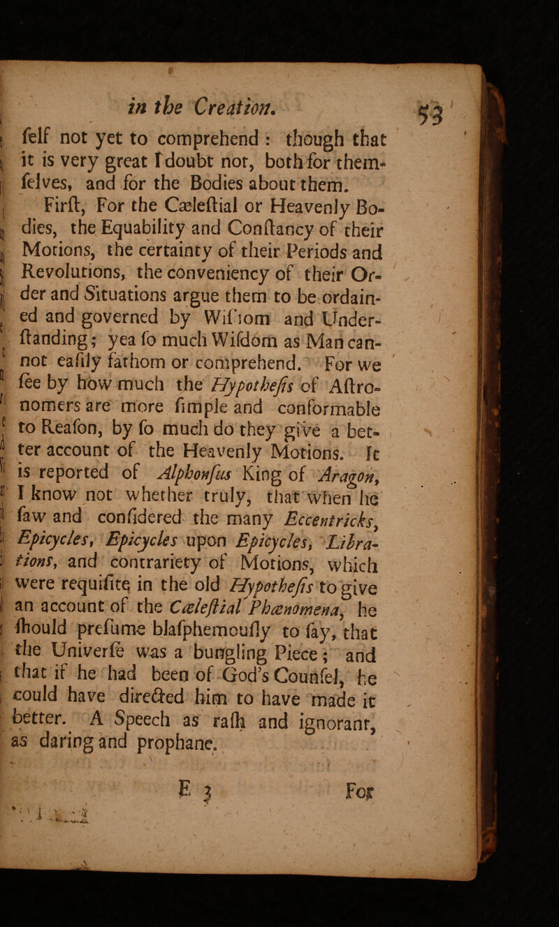 J ', I ll in the Creation, felf not yet to comprehend : though that it is very great f doubt not, both for them- felves, and for the Bodies about them. Firfl, For, the C^leftial or Heavenly Bo¬ dies, the Equability and Conftancy of their Motions, the certainty of their Periods and Revolutions, the (fonveniency of their Or¬ der and Situations argue them to be ordain¬ ed and governed , by Wifiom and Under- ftanding; yea fo much Wifdom as Man can¬ not eafily fathom or comprehend.' For we fee by how much the Hypothefis of Aftro- nomers are more fimpie and conformable to Reafon, by fo much do they give a bet¬ ter account of the Heavenly Motions. It is reported of Alphotifus King of Aragon, I know not whether truly, that when he faw and confldered the many Eccentrkks, Epicycles, Epicycles upon Epicycles, Lihra- tions, and contrariety of Motions, whfch were requifitq in the old Hypothefis to give an account of the Ccelefiial Phcenomena, he Ihould prefume bjafphemoufly to fay, that the Univerfe was a bungling Piece ; and that if he had been of God’s Couh4l, he could have dircded him to have made it better. A Speech as ra111 and ignorant, as daring and prophanc. >: Foir