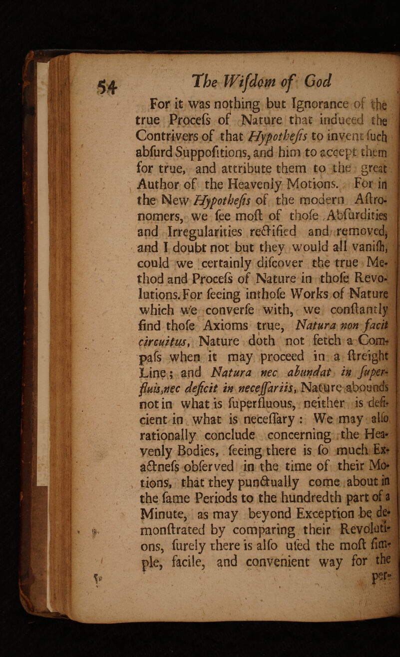 t t V For it was nothing but Ignorance of the true Prpceis of^ Nature that induced the Contrivers of that Hypothefis to invent fuch abfurd Suppofitions, and him to accept them for true, and attribute them to the great Author of the Heavenly Motions. For in the New Hypothefis of the modern Aftro- i nomers, we fee moft of thofe . Abfurdities and Irregularities refilled and remcvedi and I doubt not but they would all vanift, , could we certainly difcover the true Me¬ thod and Proceis of Nature in thole Revo- \ \ . r - lutions.For feeing inthofe Works of Nature , which wfe converfe with, we conftantly find thofe Axioms true, Natura mn facit dreuitus, Nature doth not fetch a Coiht pafs when it may proceed in a ftreight Line.; and N4tura nec alundat in fiiper- fiuuyftec deficit NatUre'^abounds not in what is fuperfluous, neither is deli- cient/in what is necelTary: We may alib rationally conclude concerning the Hea¬ venly Bodies, feeing there is fo much Ex* aftnefs obferved in the tiine of their Mo* lions, that they pundually come about in the fame Periods to the hundredth part of a Minute, as may beyond Exception be de* monftrated by comparing their Revoluti¬ ons, furely there is alfo ufed the moft fin*^ pie, ftcile, and convenient way for the