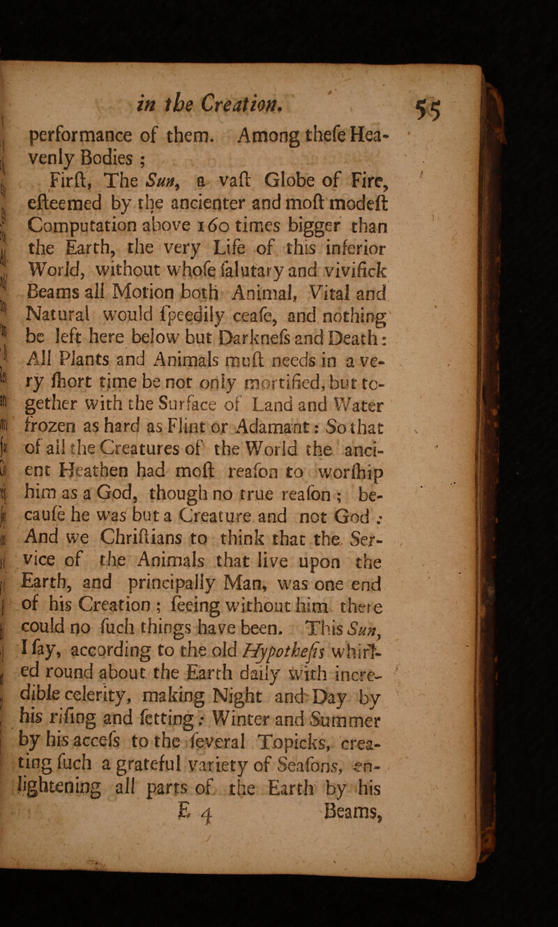 in 4'i' I Ifl !fl (!i| performance of them. Among thefe Hea¬ venly Bodies ; . Firft, The Sm^ a vaft Globe of Fire, efteemed by the ancicnter and moft modeft Computation above i6o times bigger than the Earth, the very Life of this inferior World, without whofefalutary and vivifick Beams all Motion both Animal, Vital and Natural would fpeedily ceafe, and, nothing' be left here below but Darknefs and Death: 4- All Plants and Animals mull needs in a ve¬ ry Ihort time be not only mortified, but to¬ gether with the Surface of Land and Water frozen as hard as Flint or Adamant: So that )« of all the Creatures of the World the anci- bt ent Heathen had moil; reafon to worihip Ef him as a God, though no true reafon ; be¬ ll caufe he was but a Creature and not God .• I And we Chriftians to think that the Ser- si vice of the Animals that live upon the (I Earth, and principally Man, was one end p of his Creation ; feeing without him there |i could no fuch things have been. ThisS^)?, I A fay, according to the old Hypothefn whirl- j ed round about, the Earth daily with incre- , dible celerity, making Night and Day by , his rifing and fctting; Winter and Summer I byhisaccefs to the feveral Topicks, crea- = ting fuch a grateful variety of Se'afons, en- Jightening all parts of the Earth by his E 4 Beams,