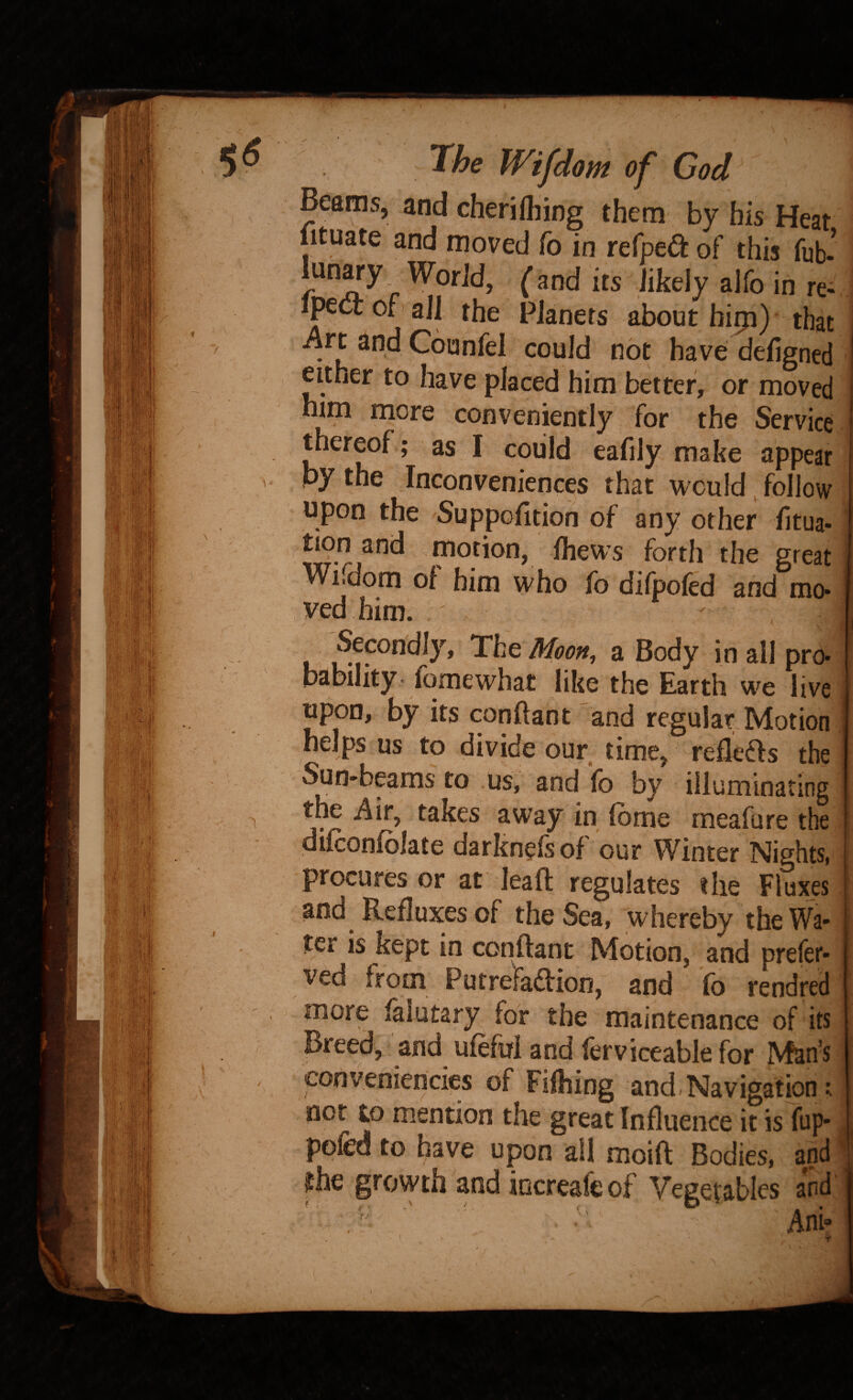 Beams, and cherifliing them by bis Heat lituate and moved fo in refpea of this fub-’ : lun^y WorJd, (and its likely alfo in re- ipect of all the Pianets about hip) that •Art and Cbunfel could not have defigned either to have placed him better, or moved mm more conveniently for the Service thereof; as I coiild eafily make appear by the Inconveniences that would follow . upon the Suppofition of any other fitua- ] tion and motion, Ihews forth the great I Wifdom of him who fo difpofed and mo- ved him. ^ I Secondly, The Moon, a Body in all pro-1 bstbility fomewhat like the Earth we live I upon, by its conftant and regular Motion I helps us to divide our time, refleffs the Sun-^beams to us, and lb by illuminating the Air, takes away in Ibme meaflire the dilconlblate darknelsof our Winter Nights, I procures or at leaft regulates the Fluxes | and Refluxes of the Sea, whereby the Wa¬ ter is kept in conftant Motion, and prefer- ved from Putrefadion, and fo rendred more falutary for the maintenance of its Breed, and ufeful and ferviceable for Man’s conveniencies of Fifhing and Navigation; not to mention the great Influence it is fup-. ppfed to have upon all moift Bodies, and ' phe growth and increafeof Vegetables and Ani»