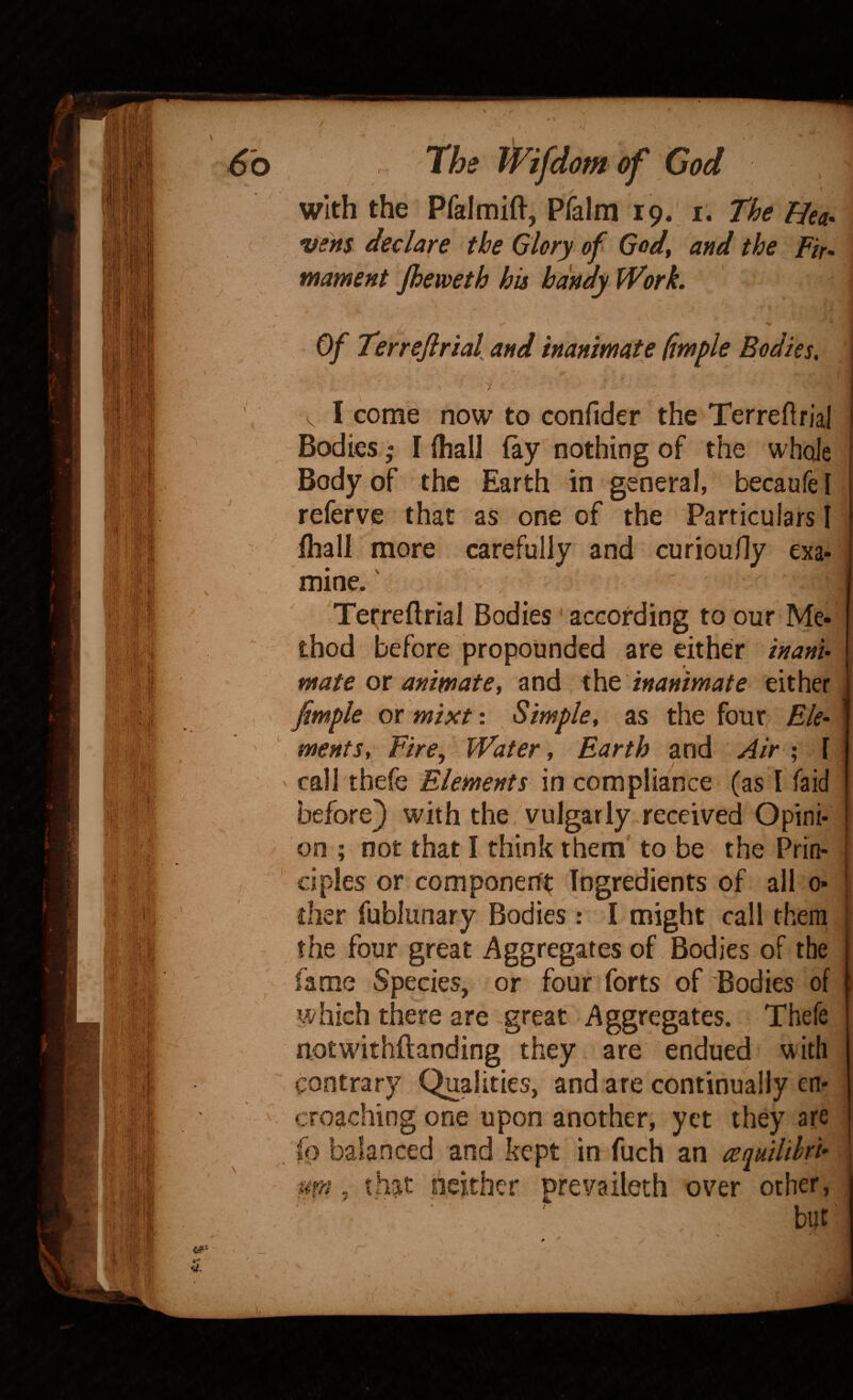 with the Pfalmift, pralm 19.. i. The Hea^ vens declare the Glory of God, and the Fir- mament Jheweth his handy Work. of Terrejirial and inanimate fimple Bodies. / V I come now to confider the Terreftrial Bodies I ihall (ay nothing of the whole Body of the Earth in general, becaufe [ referve that as one of the Particulars I ihall more carefully and curiouHy exa¬ mine. ' Ter;reftrial Bodies ^ according to our Me¬ thod before propounded are either inani- mate ox animate, and x\\Q inanimate either fimple ox mixt: Simple, ^as the four Ele¬ ments, Fire, Water, Earth and Air ; [ callthefe Elements incompliance (as I faid before) with the, vulgarly received Opini¬ on ; not that I think them to be the Prin¬ ciples or component Ingredients of all 0- disr fublunary Bodies : I might call them the four great Aggregates of Bodies of the fame Species, or four forts of Bodies of which there are -great Aggregates. Thefe notwithftanding they are endued with contrary Qualities, and are continually en¬ croaching one upon another, yet they are fo balanced and kept in fuch an aquilihrU -Mfn, that peither prevaileth over other, ♦ ■ , \ t A ''