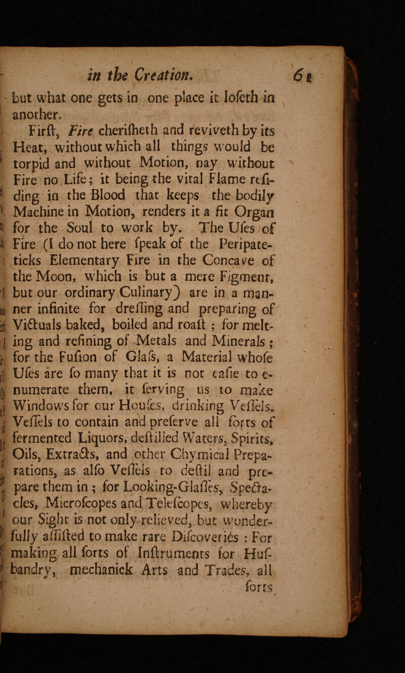 t illl IT! I the Creation, \ I but what one gets in one place it lofeth in another. Firft, Fire cheriiheth and r'eviveth by its Heat, without which all things would be torpid and without Motion, nay without Fire no,Life; it being the viral Flame rtfi- ding in the Blood that keeps the bodily Machine in Motion, renders it a fit Organ for the Soul to work by. TheUfes^of Fire (I do not here fpeak of the Peripate- ticks Elementary Fire in the Concave of the Moon, w^hich is but a mere Figment, but our ordinaryiCulinary} are in a man¬ ner infinite for drefling and preparing of Victuals baked, boiled and roalt ; for melt¬ ing and refining of '.Metals and Minerals ; for the Fufion of Glafs, a Material w’hofe Ufes are fo many that it is not eafie to e- numerate them, it fefving us to make Windows for cur Houfes, drinking Veflels,, Veflels to contain add preferve all fofts of fermented Liquors, deftilled Waters, Spirits, Oils, Extra(3:s, and other Chymical Prepa¬ rations, as alfo Veflels to deflil and pre¬ pare them in ; for Looking-Glafles, Speda- cles, ,Microfcopes and Telefcopcs, whereby our Sight is not only relieved, but wonder¬ fully aflifted to make rare Discoveri^s : For, making all forts of Inflruraents for Huf- bandry, meclianick Arts and Trades, all forts 6i I