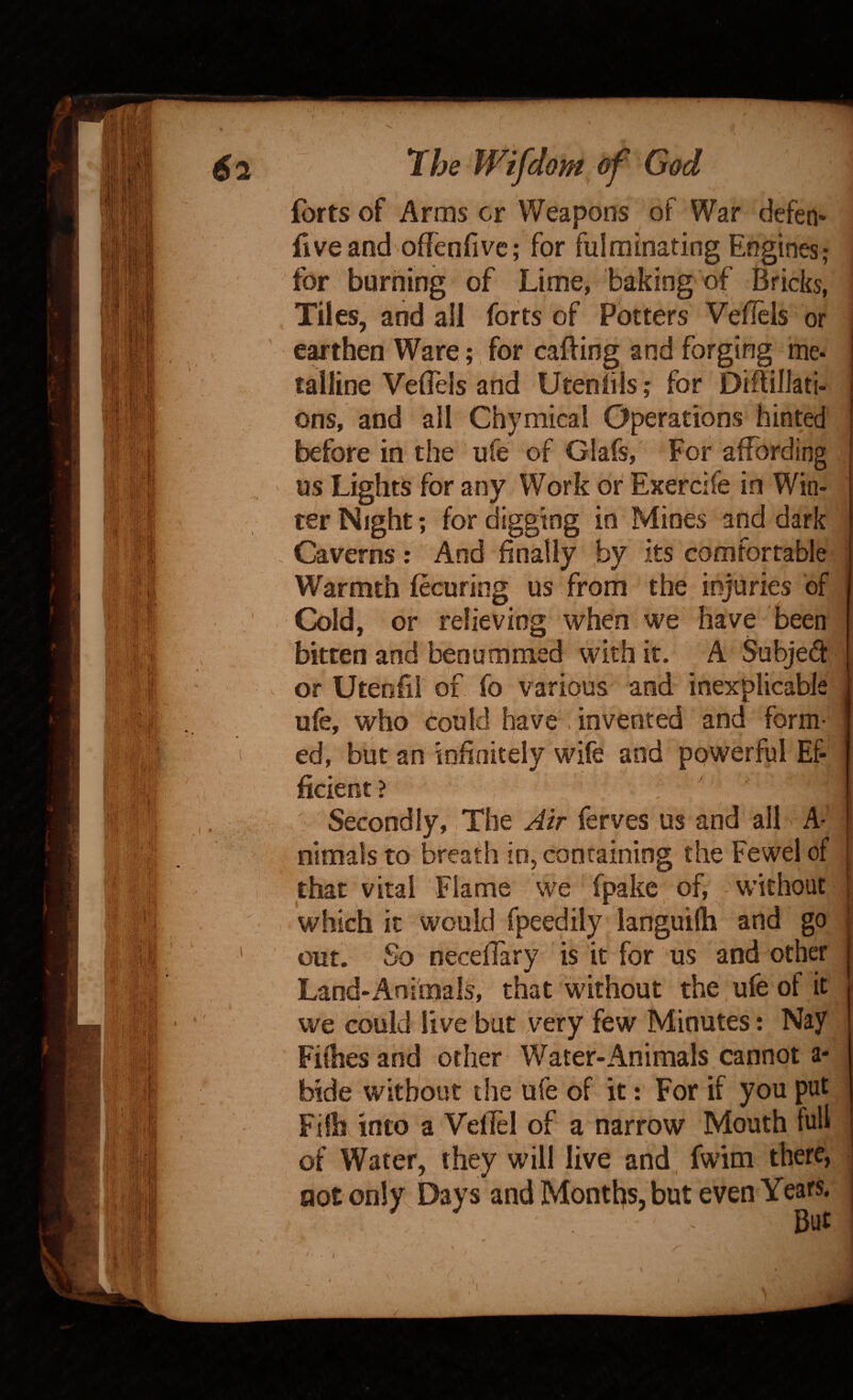 forts of Arms cr Weapons of War defen* five and offenfive; for fulminating Engines; for burning of Lime, baking of Bricks, Tiles, and all forts of Potters Vellels or ' earthen Ware;, for cafting and forging me¬ talline Veflels and UtenliIs ,* for Diflilkti- ons, and all Chymicai Operations hinted ■ before in the ufe of Glafs, For affording us Lights for any Work or Exercife in Win¬ ter Night; for digging in Mines and dark Caverns; And finally by its comfortable ■ Warmth fecuring us from the injuries of Cold, or relieving when we have been I bitten and benutnmed with it. A Subjed or Uteofii of fo various and inexplicable ufe, who could have . invented and form- ' ed, but an infinitely wife and powerful Ef¬ ficient? Secondly, The Air ferves us and all A- nimals to breath in, containing the Fewel of that vital Flame we fpake, of, without which it would fpeedily languifh and go ' but. So neceffary is it for us and other Land-x4nimals, that without the ufe of it we could live but very few Minutes: Nay Fifhes and other Water-Animals cannot a- bide without the ufe of it t For if you put Fifhvinto a Vellel of a narrow Mouth full of Water, they will live and fwim there, not only Days and Months, but even Years.