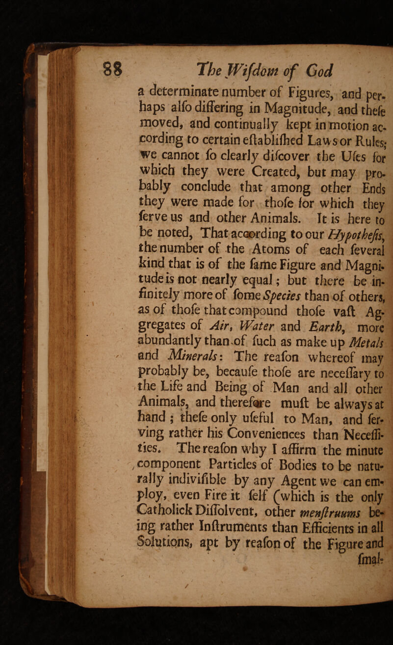 a determinate number of Figures, and per- haps aifo differing in Magnitude, and thefe moved, and continually kept in motion ac¬ cording to certain eftablifhed Lau sor Rules; we cannot fo clearly difeover the Ufes for which they were Created, but may pro¬ bably conclude that among other Ends they were made for thofe for which they ferve us and other, Animals. It is here to be noted. That according toonr Hypothefts^ the number of the Atoms of each feverai kind that is of the fame Figure and Magni- tude is not nearly equal; but there be in¬ finitely more of fome Species than of others, as of thofe that compound thofe vaft Ag¬ gregates of Air, Water and Earth, more abundantly than of fuch as make up Metals and Minerals'. The reafon whereof may probably be, becaufe thofe are neceflary to the Life and being of Man and all other Animals, and theref(ire muft be always at hand ; thefe only ufeful to Man, and fer- ving rather his Conveniences than Necefli- ties. The reafon why I affirm the minute , component Particles of Bodies to be natu¬ rally indivifible by any Agent we can cm-^ ploy, even Fire it felf (which is the only Catholick Diffblvent, other menfiruums 1^^ ing rather Inftruments than Efficients in all Solutipns, apt by reafon of the Figure and