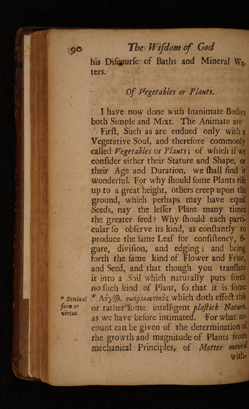 / his Dif(^urfe of Baths and Mineral Wa- ters. Of Vegetables or Plants, '* ' • ; X - I have now done with Inanimate Bodies both Simple and Mixt. The Animate are Firft, Such as are. endued only with a Vegetative Soul, and therefore commonly called Vegetables or Plants; of which if we confider either their Stature and Shape, or their Age and Duration, we lhall find it wonderful. For why Ihould fome Plants rife up to a great height, others creep upon the ground, which perhaps may have equal Seeds, nay the lefler Plant many times the greater feed ? Why Ihould each parti¬ cular fo obferve its kind, as conftantly to produce the fame Leaf for confiftency, fi¬ gure, divifion, , and edging; and bring forth the fame kind of Flower and Fruit, and Seed, and that though you tranflate it into a Soil which naturally puts forth no fuch kind of Plant, fo that it is fome * atoip/Cu&TJzo^ which doth effeft this or rather fome intelligent plaflkk Mature, as we ha ve before intimated. For what ac¬ count can be given of the determination of the growth and magnitude of Plants from mechanical Principles, of Matter