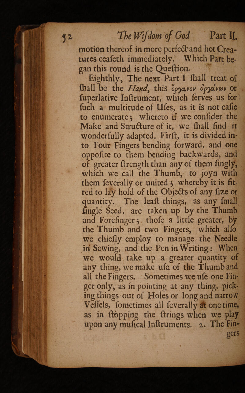 motion thereof in more perfe£tand hot Crea- , tures ceafeth immediately. Which Part be¬ gan this round is the Queftion. Eighthly, The next Part I ihall treat of (hall be the Harid^ this o^ya^vov o^yLvm or fuperlative Inftrument, which fcrves us for fuch a multitude of Ufes, as it is not eafie to enumerate 5 whereto if we con fid er the Make and Structure of it, we ihall find it wonderfully adapted. Firfl, it is divided in¬ to Four Fingers bending forward, and one oppofice to them bending backwards, and of greater ftrength than any of them fingiy, which we call the Thumb, to joyn with them feverally or united , whereby it is fit¬ ted to lay hold of the Objeds of any fize or quantity. The leaft things, as any fmall fingle Seed, are taken up by the Thumb and Forefinger 5 thofe a little greater, by the Thumb and two Fingers, whkh alfo we chiefly employ to manage the Needle in Sewing, and the Pen in Writing; When we would , take up a greater quantity of any thing, we make ufe of the Thumb and all the Fingers. ' Sometimes we ufe one Fin- geronly, as in pointing at any thing, pick¬ ing things out of Holes or long and narrp^v Veflels, fometimes all feverally ift one time, as in flapping the firings when we play upon any mufical Inftruments. 2. The Fin¬ gers
