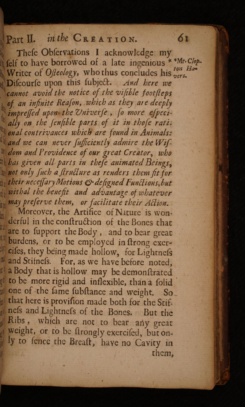 t Thefe Obfervaxions I acknowledge my iifelf to have borrowed of a late ingenious * impreffed upon- the Vniverfe , fo mere efpeci- ally on the fenlihle parts, of it in thofe rati: %oMal contrivances which are found in Animals: '^\and we can never fufficiently admire theWif- Cjj their neceffary Motions ^defigned FuntlionsMt are to fupport the Body, and to bear great i'/burdens, or robe employed inftrong exet' 'f cifes, they being made hollow, for Lightnefs and Scifnefs. For, as we have before noted, J^aBody that is hollow may be demonftrated ft to be more rigid and inflexible, than a folid 0 one of the fame fubftance and weight. So that here is provifion made both for the Stif- f nefs and Lightnefs of the Bones. But the ^ Ribs, which are not to bear arty great weight, of to be Brongly exercifed, buton> ly to fence,the Breaft, have no Cavity in