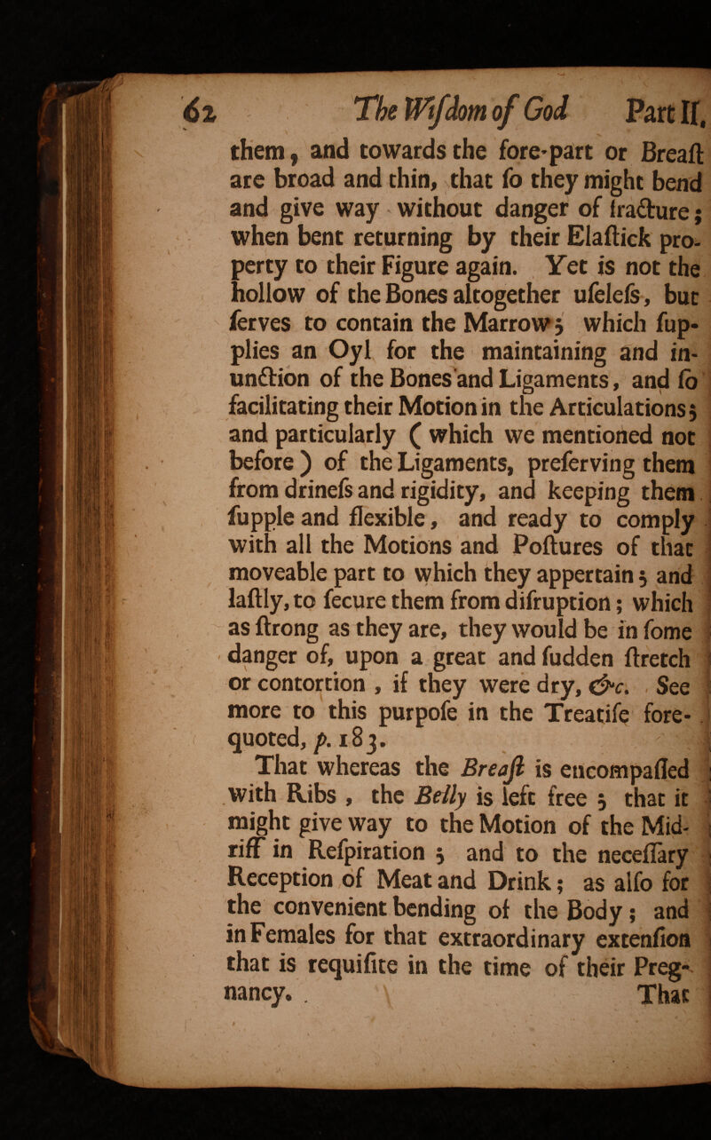 them j and towards the fore* part or Breaft are broad and thin, that fo they might bend and give way without danger of irafture; when bent returning by their Eladick pro. perty to their Figure again. Yet is not the hollow of the Bones altogetlier ufelels, but ferves to contain the Marrow 5 which fup- plies an Oyl for the maintaining and in- unflion of the Bones'and Ligaments, an^ (b j facilitatingtheir Motion in the Articulations 5 ! and particularly ( which we mentioned not j before) of the Ligaments, prefer ving them 1 from drinefs and rigidity, and keeping them ! fupple and flexible, and ready to comply ■ with all the Motions and Poftures of that j moveable part to which they appertain 3 and ' laftly,to fecure them from difruption; which i as ftrong as they are, they would be in fome danger of, upon a great and fudden flretch 5 or contortion , if they were dry, See ; more to this purpofe in the Treatife fore- j ( quoted, 183. | That whereas the Breajl is encompafled 1 with Ribs , the Beily is left free 3 that it s might give way to the Motion of the Mid- 1 rifF in Refpiration 3 and to the neceflary ; Reception .of Meat and Drink; as alfo for ; the convenient bending of the Body; and ; in Females for that extraordinary extenfion 1 that is requifite in the time of their Preg¬ nancy. . That j