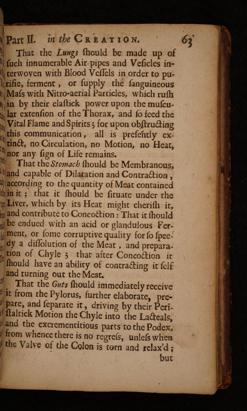 f VPart IL in tfye Ck z at i on. I That the Lungs fhould be made up of ^i fuch innumerable Air-pipes and Veficles in¬ 'll terwoven with Blood VeiTels in order to pu- rifle, ferment, or fupply the fanguineous ^^Mafs with Nitro-aerial Particles, which rufh Hjjin by their elaftick power upon the mufcu- i lar extenfion of the Thorax, and fo feed the Vital Flame and Spirits 3 for upon obffruding this communication, all is prefehtly ex- / tin6l', no Circulation, no Motion, no Hear, nor any fign of Life remains. That the Stomach fhould be Membranous, “tand capable of Dilatation and Contradtion , »f; according to the quantity of Meat contained olHn it; that it fhould be fltuate under the' fjjjLiver, which by its Heat, might cherilh it, [gjd and contribute to Concoction: That it fhpuld j be endued with an acid or glandulous Fer- gment, or fome corruptive quality forfofpee* j[, dy a difiblution of the Meat, and prepara- . tion of Chyle 5 that after ConcoCtion it fhould have an ability of contrading it felf and turning out the Meat. , ^ That the Guts fhould immediately receive Ht from the Pylorus, further elaborate, pre- t feparate it, driving by their Peri- Italtick Motion the Chyle into the Ladeals, J and the cxcrementitious parts to the Pode^, I from whence there is no regrefs, unlefs when the Valve of, the Colon is torn and relax’d;
