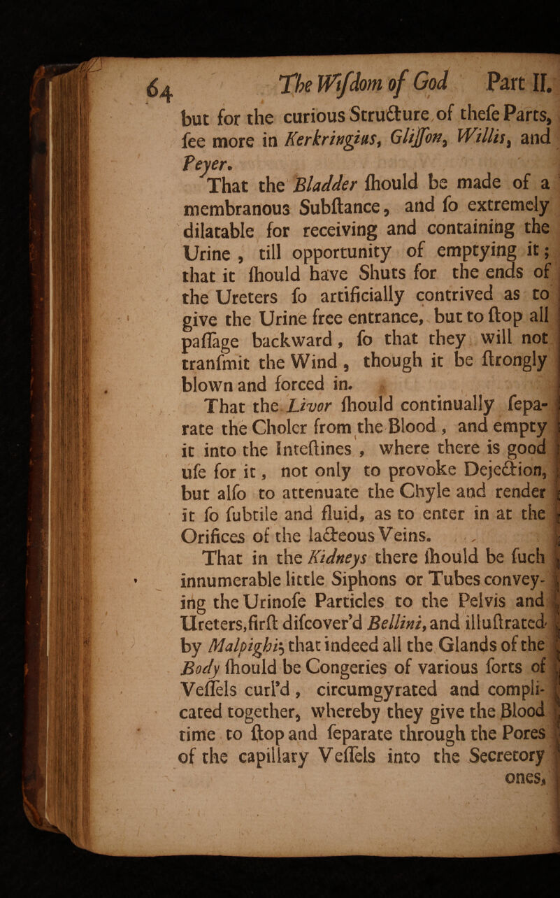 but for the curious Stru6ture,of tliefe Parts, fee more in KerkrhgittSt Gltjfon^ Willis^ and feyer. That the Bladder Ihould be made of a membranous Subftance, and fo extremely dilatable for receiving and containing the Urine , till opportunity of emptying it; that it ftiould have Shuts for the ends of the Ureters fo artificially contrived as to give the Urine free entrance, but to flop all paflage backward, fo that they will not tranfmit the Wind , though it be flrongly blown and forced in. That the Xiw Ihould continually fepa- rate the Choler from the Blood, and empty . it into the inteftines , where there is good ufe for it, not only to provoke Dejedion, but alfo to attenuate the Chyle and render j it fo fubciie and fluid, as to enter in at the | Orifices of the ladeous Veins. . j; That in the Kidneys there ihould be fuch j innumerable little Siphons or Tubes convey- \ ifig theUrinofe Particles to the Pelvis and ^ Ureters,firft difeover’d Bellinit and illuftrated ; by Malpighi'^ that indeed all the, Glands of the : Body ^ouid be Congeries of various forts of | Veilels curl’d , circumgyrated and compli- | cated together, whereby they give the Blood ^ rime to ftop and feparate through the Pores • of the capillary VefTels into the Secretory , ones, I