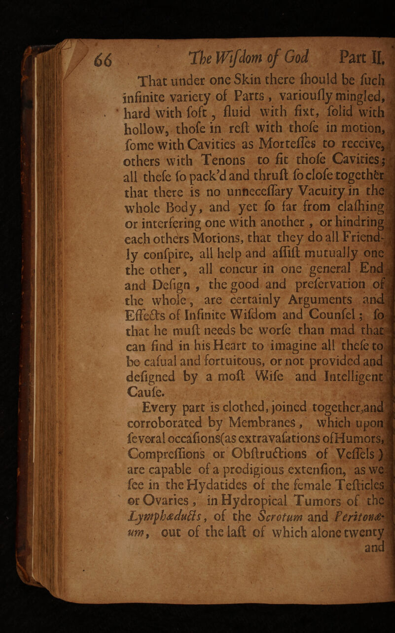 66 Th Wifdm of God Part II. | That under one Skin there ihould be fuch j infinite variety of Parts, varioufly mingled, J « ’ hard with foft, fluid with fixt, folid with I hollow, thofe in reft with thofe in motion, 1 feme with Cavities as Mortefles to receive^i^ others with Tenons to fit thole GavitieSf| all thefe lb pack'd and thrufi: fb dole together,| that there is no unneceflary Vacuity in the^i; whole Body, and yet lb far from clafhing4 or interfering one with another , or hindring J each others Motions, that they do all Friend-J ly confpire, all help and affift mutually oriefl the other, all concur in one general Endij and Defign , the good and prefervation om the whole , are certainly Arguments andfl EfFefts of Infinite Wifdora and Counfel; fp j that he muft needs be worfe than mad thatJ can find in his Heart to imagine all thefe tojJ be cafual and fortuitous, or not provided and 1 defigned by a moll Wife and Intelligent;;! Caufc. J Every part is clothed, joined together,and J corroborated by Membranes , which upon|| fcveral occafions(as extravafations ofHumorSjtl Compreflions or Obftrudrions Of Veflels }J are capable of a prodigious extenfion, as fee in the Hydatides of the female Teflicles! or Ovaries , in Hydropical Tumors of the! Lyntph^du^s y of the Scrotum and Periton£'% um, out of the laft of which alone twenty I and 1
