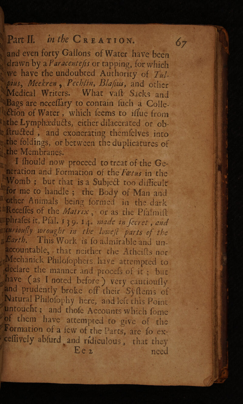 mmi Cre ation. mSKL Hand even forty Gallons of Water have been Jdrawn by z ?aracentefis or rapping, for v/hich |p^e have the undoubted Authority of Tul Meekren y Pechihjy Blafiust and other edical Writers. What vah? Sacks and ags are necellary to contain fuch a Colie- bion of Water, which feems to ilfue from he Lymphxduds, either diiaceraced or ob- Iruifed , and exonerating themfelves into itj|he foldings, or between the duplicatures of l^he Membranes.’ ^1 Ihould now proceed to treat of the Ge- ration and Formation of the/w/^i in the pmb ; but that is a Subjed: too diificalr br me to handle ; the Body of Man and ^'^ther Animals being formed in the dark ecefles of the Matrix, or as the Pfalmifc rioujiy wrought in the UivdcJ} parts of ths arth. This Work is fo admirable and un¬ countable, - that neither the Atheifts nor echanick Philofophers, have attempted to pclare the manner and procefs of it ; but ave (as I noted before) very cautioufly d prudently broke ofF their Syflems of' acural Philoiophy here, and left this Point thofe Accounts which fome ®i)f them have accempted to give of the ormation ol a lew of the Parcs, are fo ex- elTively abfurd^and ridiculous ^ that they Eex need \ > 6/