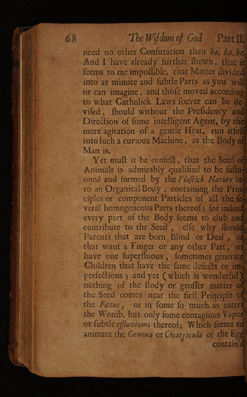 <S8 IQ TieWifhtK^ God Pmm need no Other Confutation than And i have already further ilieWn, that feems to me impoffible, that Matter divide into as minute and fubtle Parts as you wil or can imagine, and thbfe moved accordin to what Catholick Laws foeVer can be vifed , fliould without the Prefidency an Direftion of fome intelligent Agent, by tli mere agitation of a gentle Heat, run itfel into fuch a curious Machine, as the Body o Man is. Yet muft it be confeft, that the Seed Animals is admirably qualified to be falhi oned and formed by the Plajlick iPature i to an OrganicalBody , containing the Pfi ciples or component Particles of all the:! veral homogeneous Parts thereof 5 for inde every part of the Body feems to club an contribute to the Seed , elfe why ihoul Parents, that are born Blind or Deaf, 0 that want a Finger or any other Part, q have one fuperfluous, fometimes generat ® Children that have the fame defers or i perfe^libns 3 and yet (which is wonderful nothing of the Body or grofler matter d the Seed comes near the firft Principle 0 the Fcstus^ or in fome fo much as enter the Womb, but only fome contagious Vapo ox effluviums thereof; Which feems t animate the Gemma oiQicatrkula of the Eg * . 'S contain