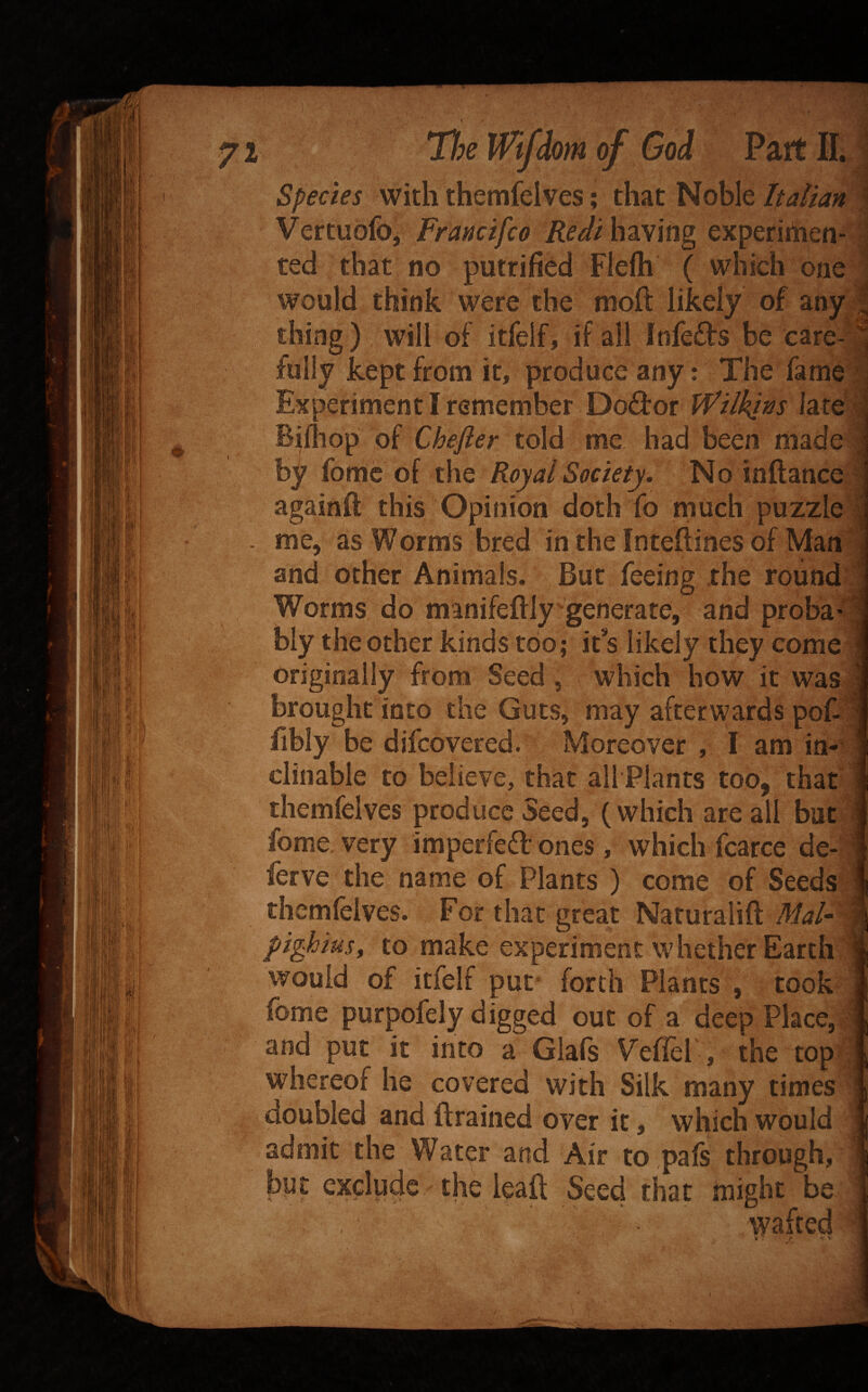 Tt^e Wifdom of God Part IL Species with themfelves; that Noble Italian VertubfOj Francifco Red't having experiiiien- ted that no putrifibd Fleih ( which one would think were the moft likely of any thing) will of itfelf, if all Inleds be care-: fully kept from it, produce any: The fame' Experiment I remember Doctor Wilkins late Bifliop of Chefter told me had been made: by fomc of the Royal Society. No inftance- againft this Opinion doth fo much puzzle me, as Worms bred in theinteftinesof Man * and other Animals. But feeing the round | Worms do manifeftlygenerate, and proba' biy the other kinds too; it*s likely they come originally from Seed, which how it was brought into the Guts, may afterwards pofi fibly be difcovered. Moreover , I am in¬ clinable to believe, that all Plants too, that themfelves produce Seed, (which are all but fome very imperfeft ones, which fcarce de- ferve the name of Plants ) come of Seeds themfelves. For that great Naturalift MaU\^ pighiuSf to make experiment whether Earth I would of itfelf put* forth Plants , took fome purpofely digged out of a deep Place, and put it into a Glafs Veflel , the top|| whereof he covered with Silk many times doubled and {trained over it, which would admit the Water and Air to pafs through, bpt exclude the lealt Seed that might be wafted i