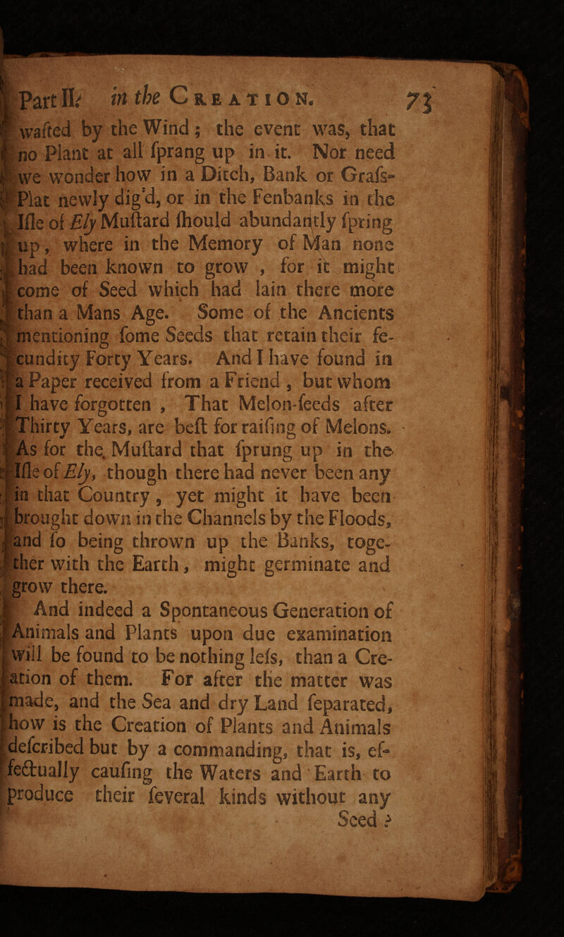 i wafted by the Wind; the event was, that ■no Plant at all Iprang up in it. Nor need Pwe wonder how in a Ditch^ Bank or Grafs- ifrlat newly dig'd, or in the Fenbanks in the I^'le of Ely Muitard Ihouid abundar^tly fpring p , where in the Memory of none ad been known to grow , for it might jme of Seed which had lain there more lan a Mans Age. Some of the Ancients lentioning fome Seeds that retaintheir fe- jndity Forty Years. And I have found in Paper received from a Friend , but whom have forgotten , That Melon-feeds after flirty Years, are beft for railing of Melons. ■ s for the. Muftard that fprung up in the [eof£^, though there had never been any that Country, yet might it have been ought down in the Channels by the Floods, id {o being thrown up the Banks, toge- er with the Earth, might germinate and ow there. And indeed a Spontaneous Generation of limals and Plants upon due examination ill be found to be nothing lefs, than a Cre- on of them. For after the matter was ide, and the Sea and dry Land feparated, w is the Creation of Plants and Animals fcribed but by a commanding, that is, ef- tually caufing the Waters and Earth to ^produce their feverai kinds without any Seed t