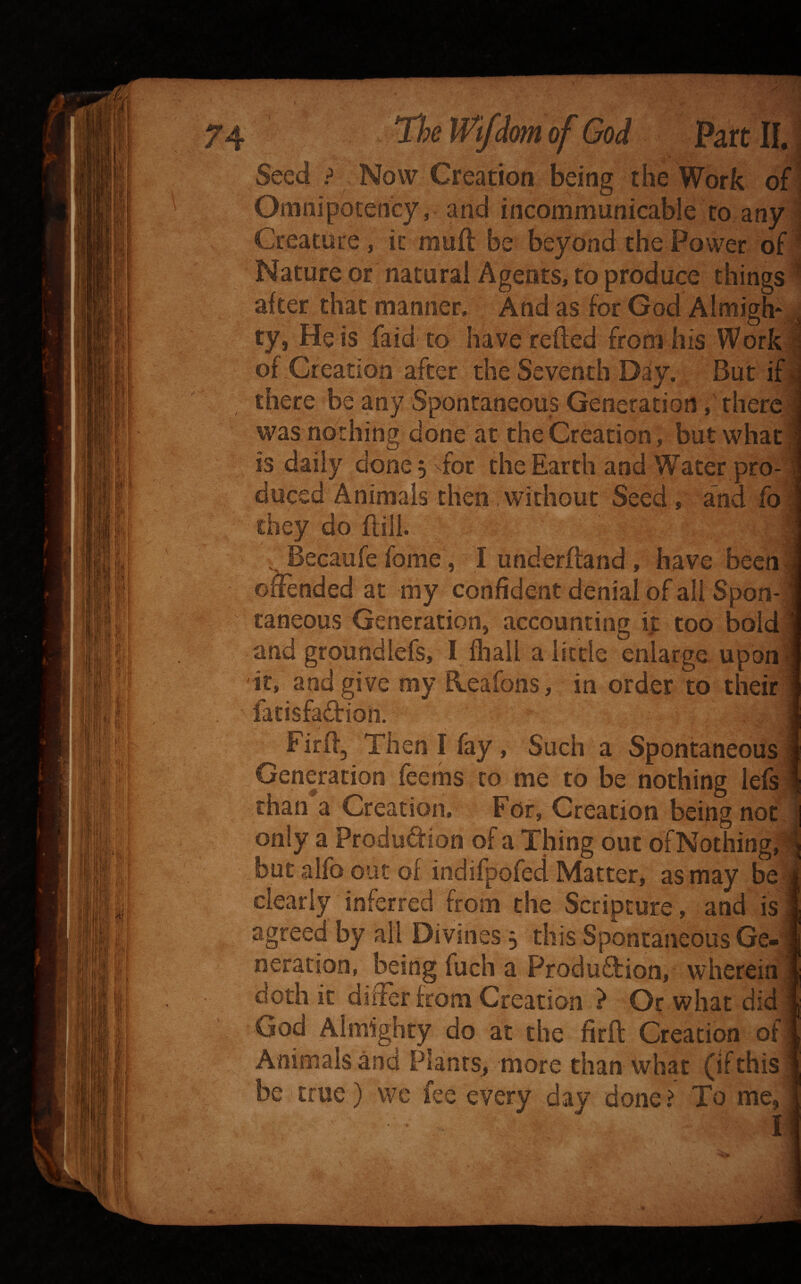 'mof Seed ? Now Creation being the Work Omnipotency, and incommunicable to any^ Creature, it muft be beyond the Power of- Nature or natural Agents, to produce things • after that manner. And as for God Almigh*^ ty, He is faid to have refted from his Work I of Creation after the Seventh Day. But ifl there be any Spontaneous Generation, rhercl was nothing done at the Creation, but what I is daily done, ^for the Earth and Water pro-1 duced Animals then .without Seed, and lb j they do ftill. J ,_Becaufe fome, I underftand, have becnl offended at my confident denial of all Spon-l taneous Generation, accounting ij: too boIdJ and groundlefs, I fliail a little enlarge uponj it, and give my fleaibns, in order to their J fatisfa£tion. a Firff, Then I fiiy, Such a Spontaneous J Generation leems to me to be nothing lef^ than a Creation, For, Creation being not.| only a ProduQ:ion of a Thing out ofNothing,|| but alfo out of indifpofed Matter, as may beS clearly inferred from the Scripture, and isj agreed by all Divines j this Spontaneous Ge»* rieration, being fuch a Produftion, whereinl doth it differ from Creation } Or what did ! God Almighty do at the firft Creation ofl Animals and Plants, more than what (if this i be true) we fee every day done? To me,|