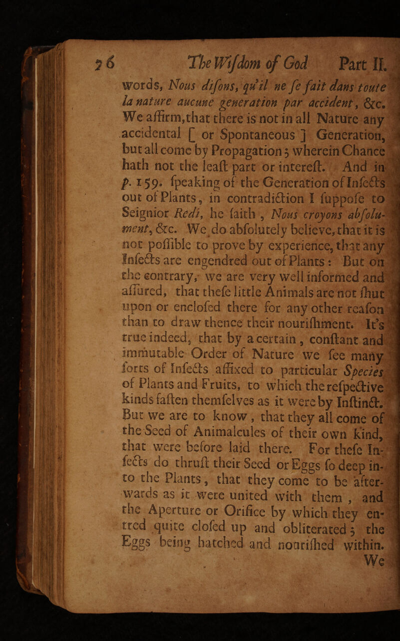 lom Part If. H y.’ I . Y words, Nous difonSt ^u il ne fe fait dans toute - la nature aucune generation par accident ^ i&c. We affirmjthac there is not in all Nature any accidental Q or Spontaneous ] Generation, but all come by Propagation 5 wherein Chance ^ hath not the leaft part or interefl. And in ' p. 159. rpeaking of the Generation ofinfetls out of Plants, in contradidion I fuppofe to Seignior Redi^ he faith , Hous croyons abfolu- ment^ &g. We do abfolutely believe, that it is not poffible to prove by experience, that any fnfeds are engendred out of Plants: But on the contrary, we are very well informed and afTured, that thefe little Animals are not fhut upon or enclofed there for any other reafori, than to draw thence their nourifliment. Ids| true indeed3 chat by a Certain , conftant and! immutable Order of Nature we fee many , lores of Infeds afSxed to particular Species^ of Plants and Fruits, to which therefpediv^ kindsfaften themfelves as it were by Inftind.' But we are to know, that they all come of A the Seed of Animalcules of their own kind, that were before laid there. For thefe In- . feds do thrufl; their Seed or Eggs fb deep in-f | to the Plants, that they come to be after-1 wards as it were united with them , and the Aperture or Orifice by which they cn* tred ejuite clofed up and obliterated 5 the Eggs being batched and noarifhed within.