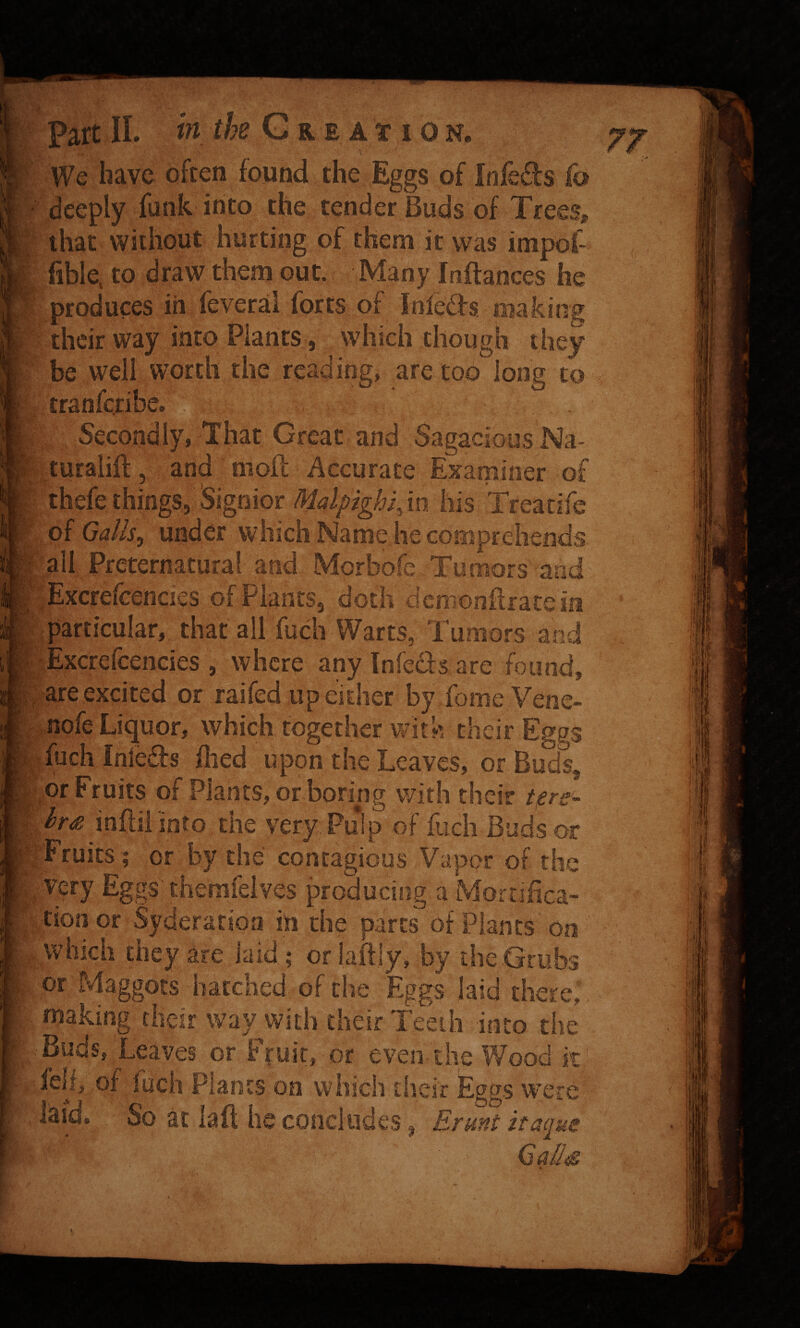 ;' r w* * Bk V'' KV in the G r e at i on. *V; Part II. i We have often found the Eggs of Infe6!:s fo deeply funk into the tender Buds of Trees, that without hurting of them it was impot fible, to draw them out. Many Inftances he ■ produces in feveral forts of fnleds making their way into Plants, which though they be well worth the reading, are too long to tranferibe. Secondly, That Great and Sagacious Na- turalift, and moft Accurate Examiner of thefe things, Signior Malpighi^in his Treatife Galls^ under which Name he comprehends all Preternatural and Morbofe Tumors and ^; Excrefeeheies of Plants, doth dcniGnilratein particular, that all fuch Warts, Tumors and Excrefcencies , where any Infedfs are found, are excited or railed up either by fomeVenc- nofe Liquor, which together with their Eggs fuch Inleds died upon the Leaves, or Buds or Fruits of Plants, orboring with their t^re hr<z infill into the very Puipof fuch Buds or jTruits; or by the contagious Vapor of the very Eggs'themfeives producing a Mortifica- |vtionor Syderation in the parts of Planes on .which they are laid ; orlaftly, by the .Grubs or Maggots hatched of the Eggs laid there,, making their way^with their Teeth into the •Buds, Leaves or Fruit, or even-the Wood it' feh, of fuch Plants on which tlieir Eggs were laid. So at laft he concludes, Ermt itaque G^/Js f'; i U